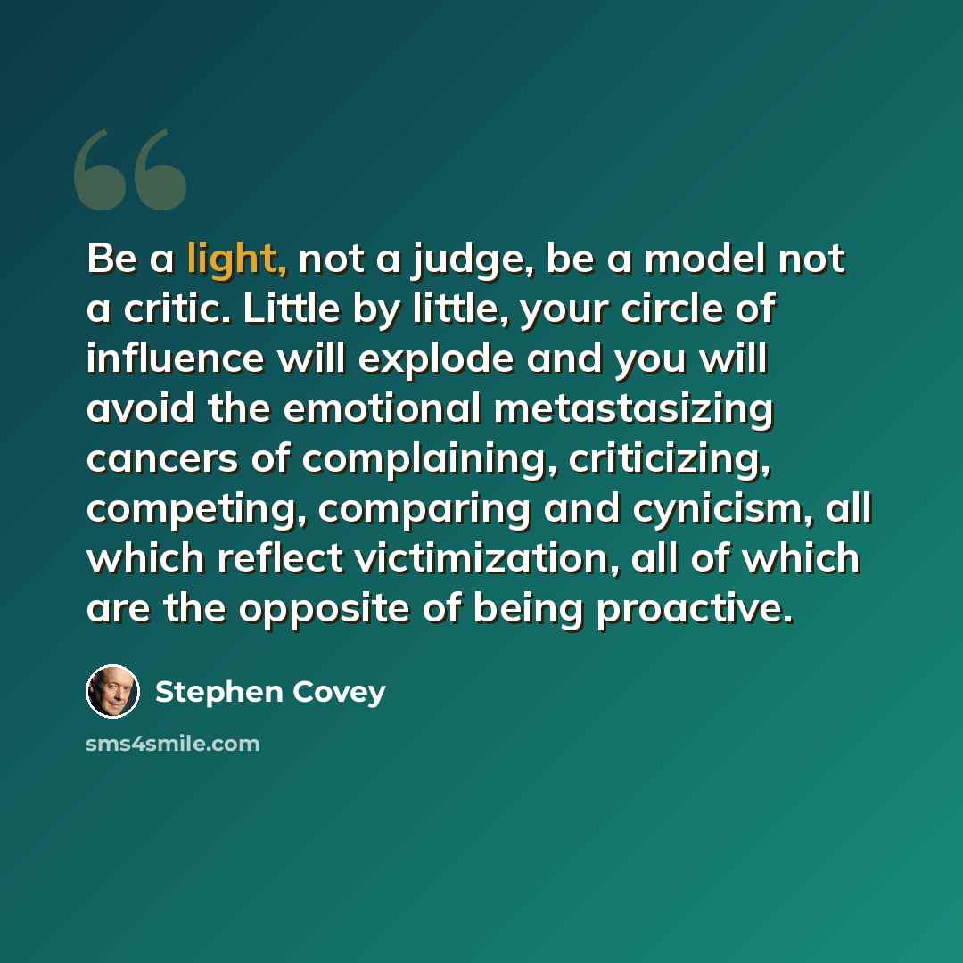 “Be a light, not a judge, be a model not a critic. Little by little, your circle of influence will explode and you will avoid the emotional metastasizing cancers of complaining, criticizing, competing, comparing and cynicism, all which reflect victimization, all of which are the opposite of being…” quote by Stephen Covey