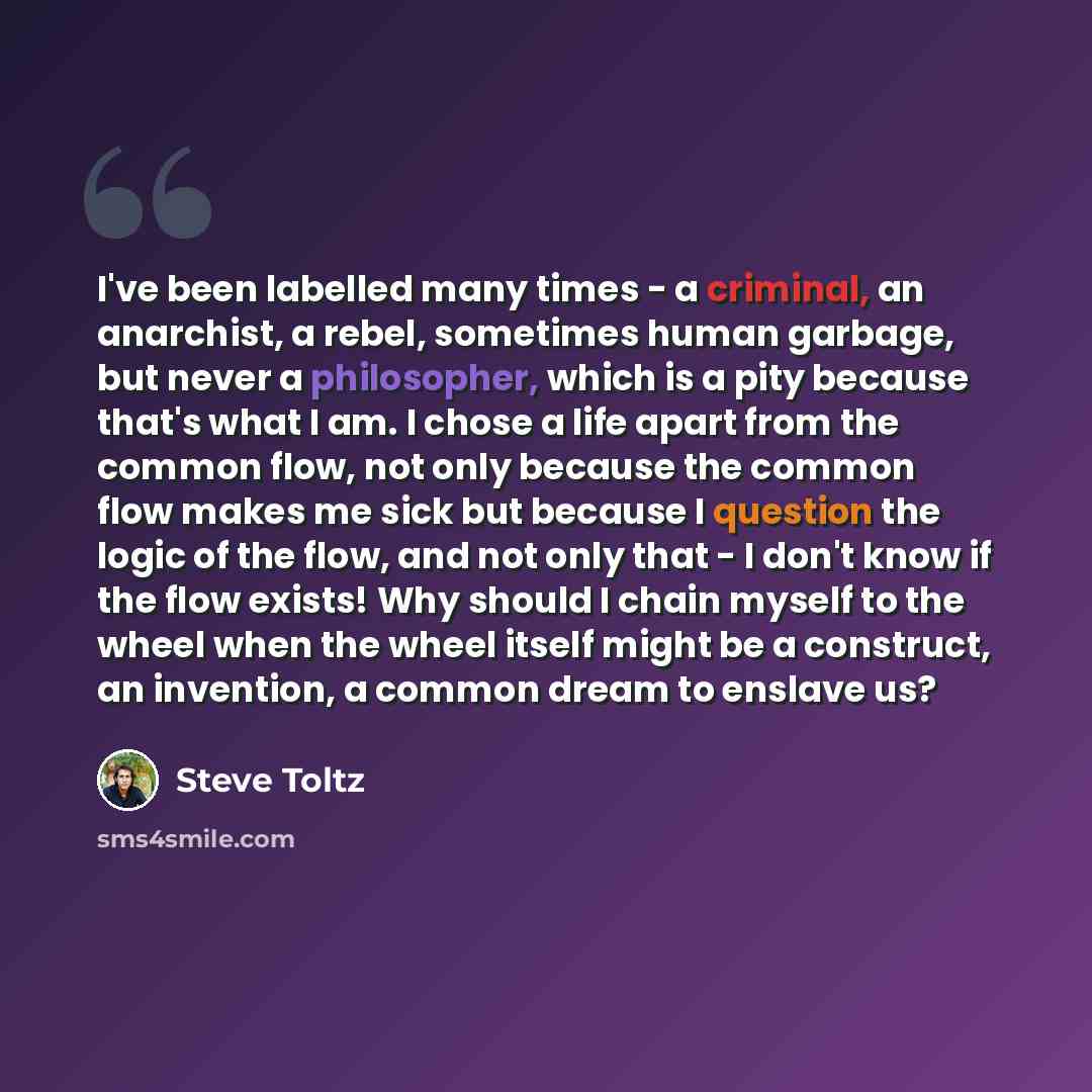 “I've been labelled many times - a criminal, an anarchist, a rebel, sometimes human garbage, but never a philosopher, which is a pity because that's what I am. I chose a life apart from the common flow, not only because the common flow makes me sick but because I question the logic of the flow, and…” quote by Steve Toltz