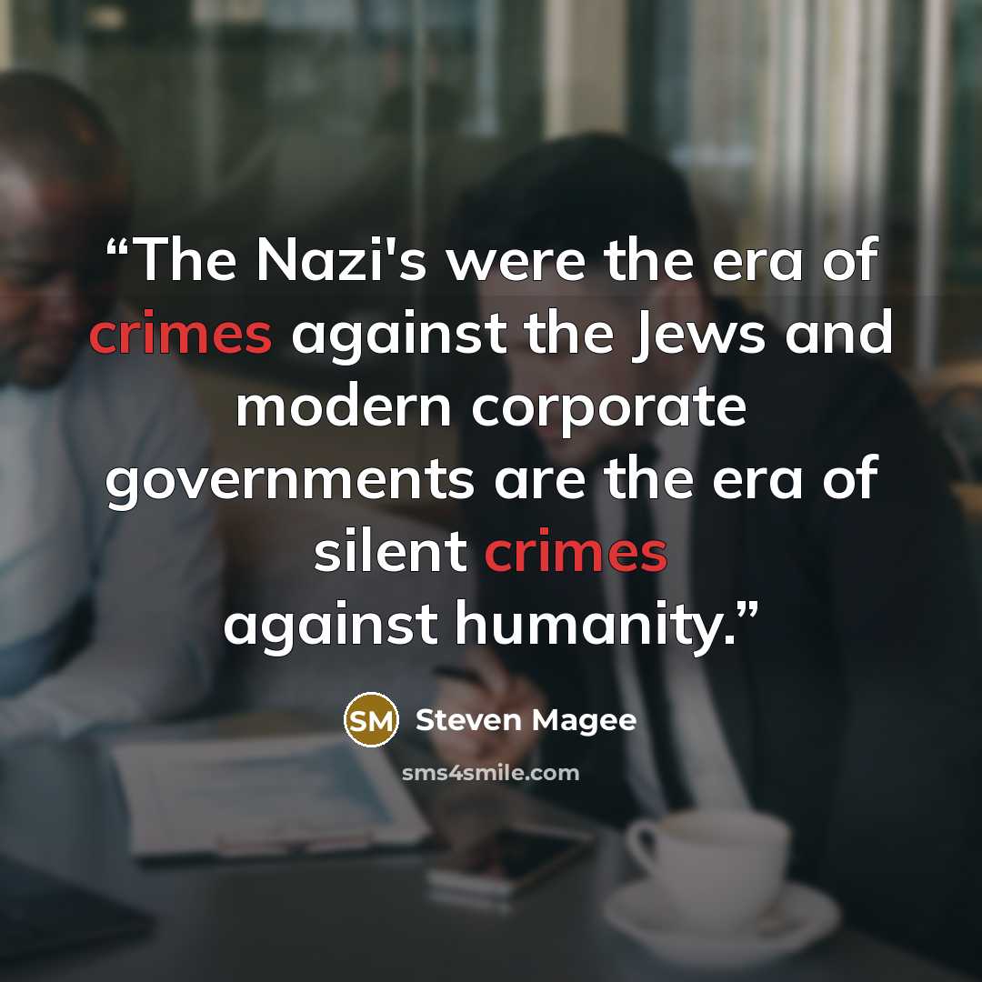 “The Nazi's were the era of crimes against the Jews and modern corporate governments are the era of silent crimes against humanity.” quote by Steven Magee