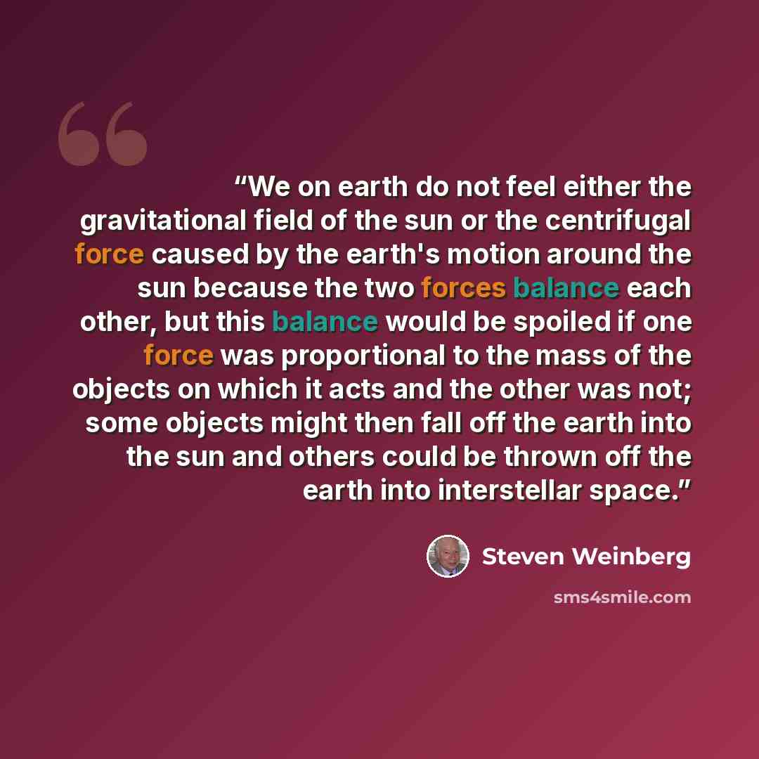 “We on earth do not feel either the gravitational field of the sun or the centrifugal force caused by the earth's motion around the sun because the two forces balance each other, but this balance would be spoiled if one force was proportional to the mass of the objects on which it acts and the…” quote by Steven Weinberg