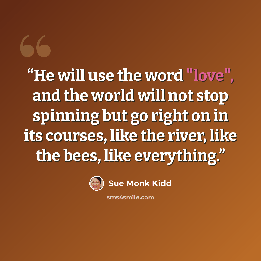 “He will use the word "love", and the world will not stop spinning but go right on in its courses, like the river, like the bees, like everything.” quote by Sue Monk Kidd