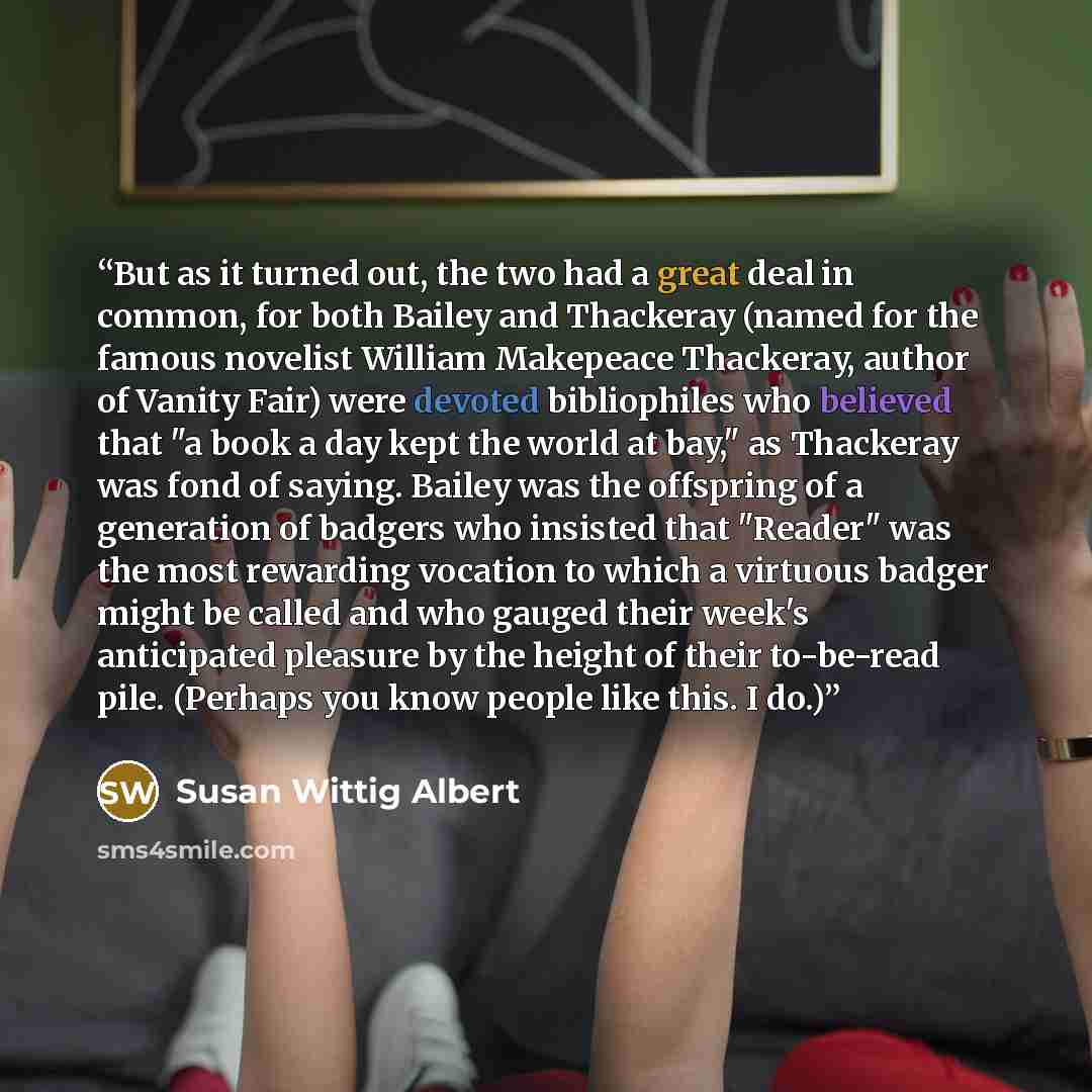 “But as it turned out, the two had a great deal in common, for both Bailey and Thackeray (named for the famous novelist William Makepeace Thackeray, author of Vanity Fair) were devoted bibliophiles who believed that "a book a day kept the world at bay," as Thackeray was fond of saying. Bailey was…” quote by Susan Wittig Albert