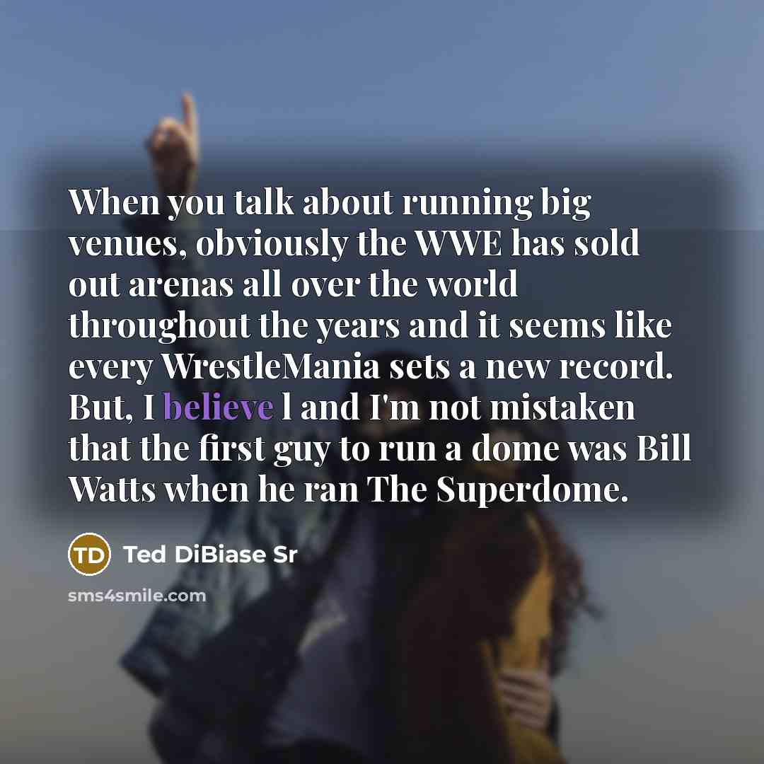 “When you talk about running big venues, obviously the WWE has sold out arenas all over the world throughout the years and it seems like every WrestleMania sets a new record. But, I believe l and I'm not mistaken that the first guy to run a dome was Bill Watts when he ran The Superdome.” quote by Ted DiBiase Sr