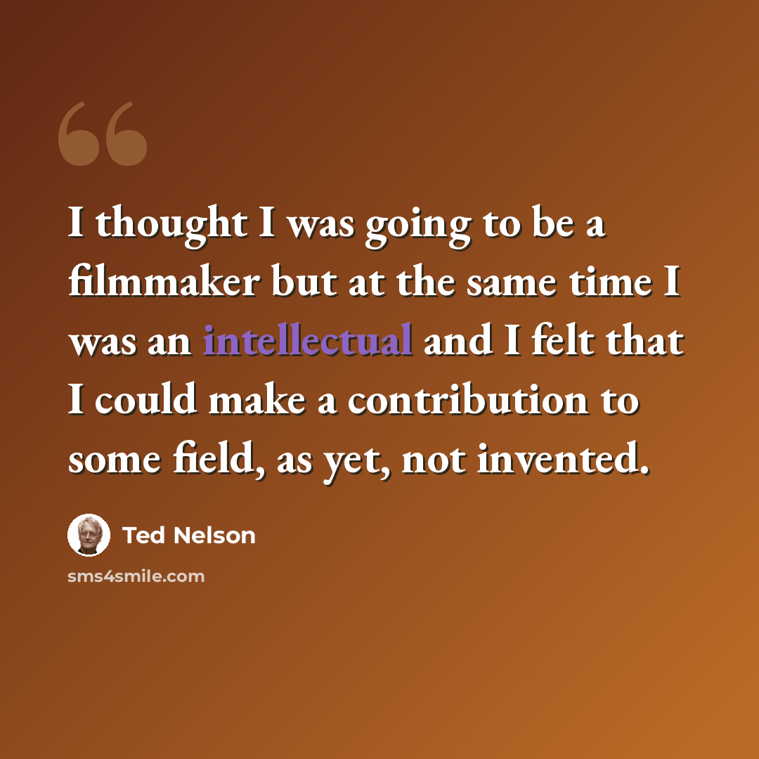 “I thought I was going to be a filmmaker but at the same time I was an intellectual and I felt that I could make a contribution to some field, as yet, not invented.” quote by Ted Nelson