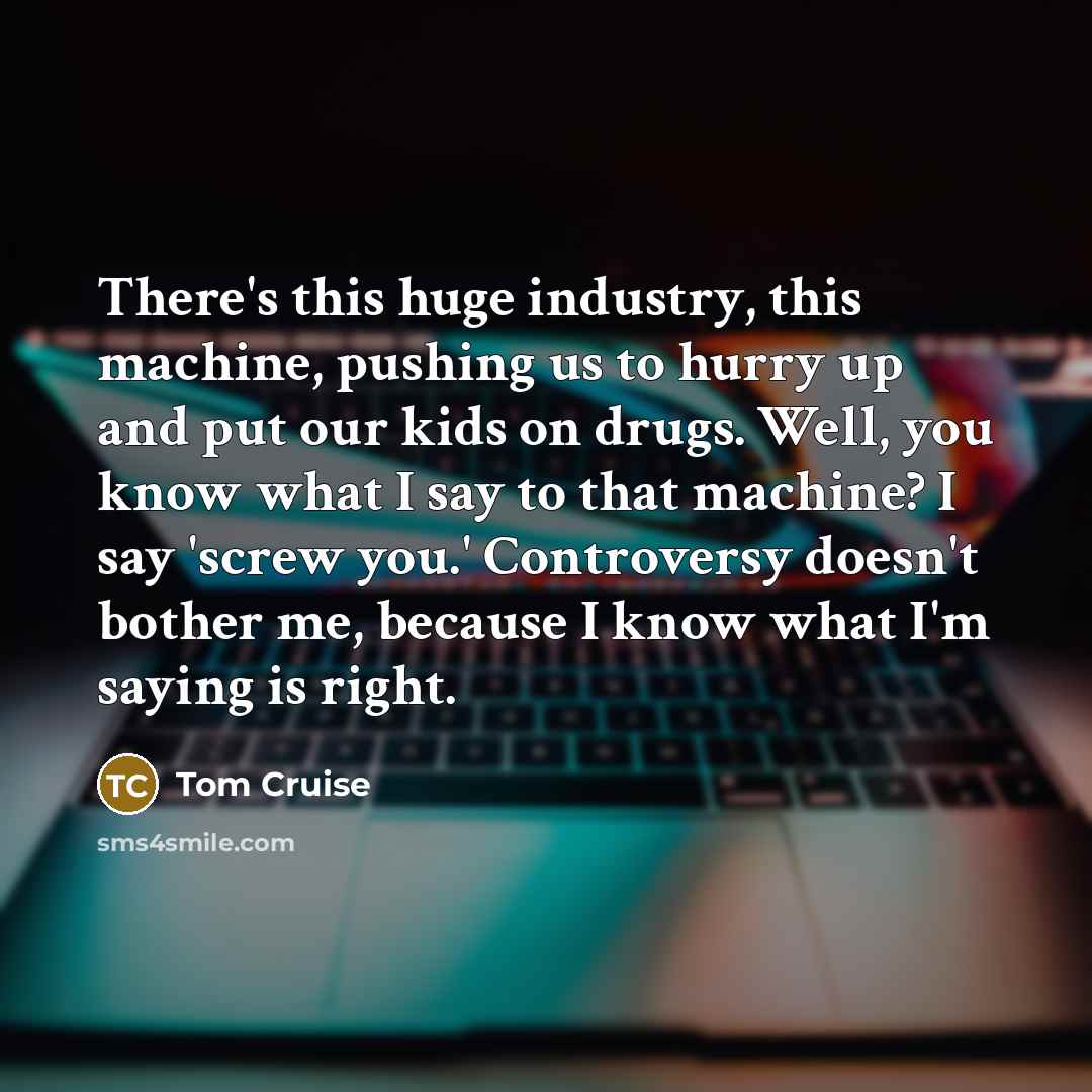 “There's this huge industry, this machine, pushing us to hurry up and put our kids on drugs. Well, you know what I say to that machine? I say 'screw you.' Controversy doesn't bother me, because I know what I'm saying is right.” quote by Tom Cruise