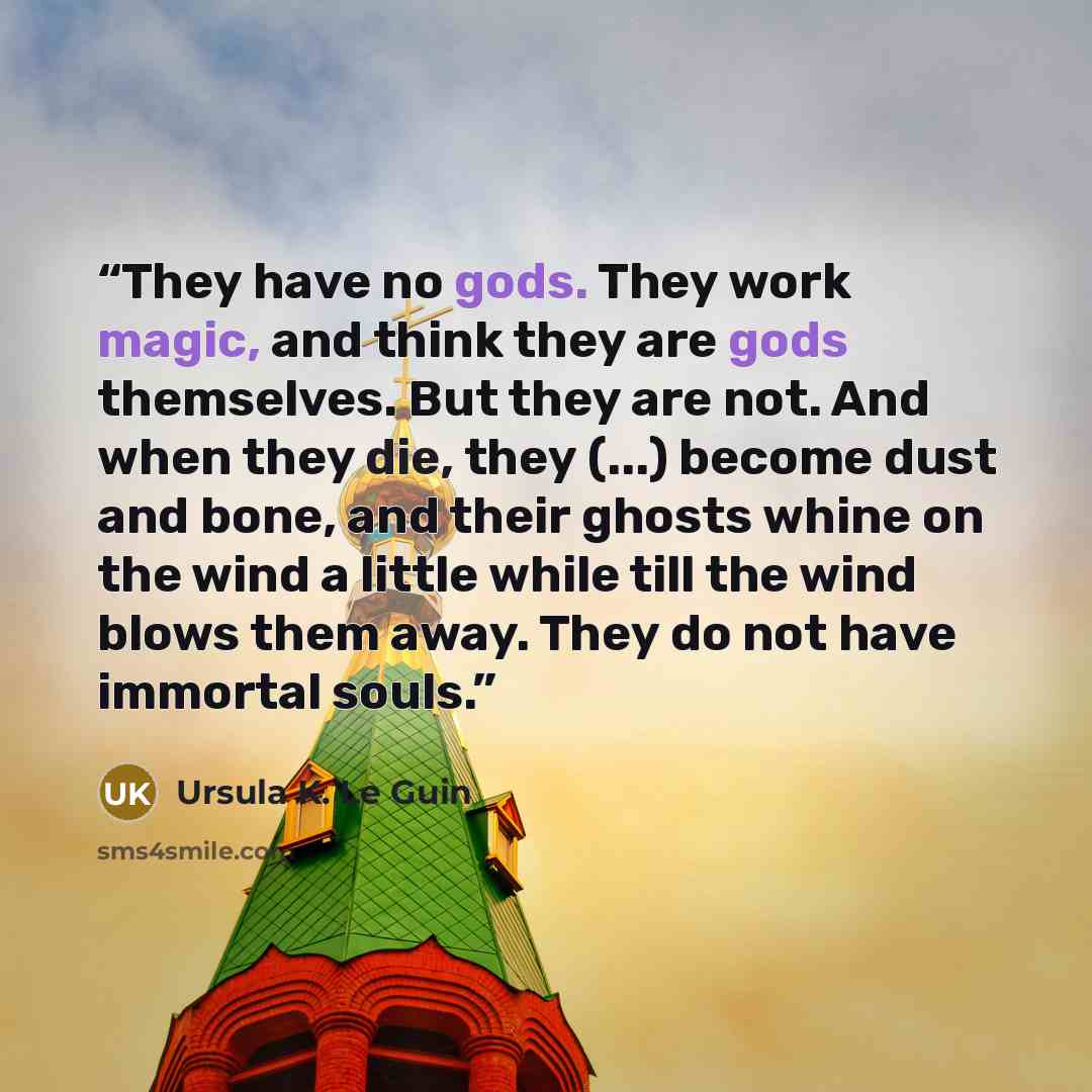 “They have no gods. They work magic, and think they are gods themselves. But they are not. And when they die, they (...) become dust and bone, and their ghosts whine on the wind a little while till the wind blows them away. They do not have immortal souls.” quote by Ursula K. Le Guin