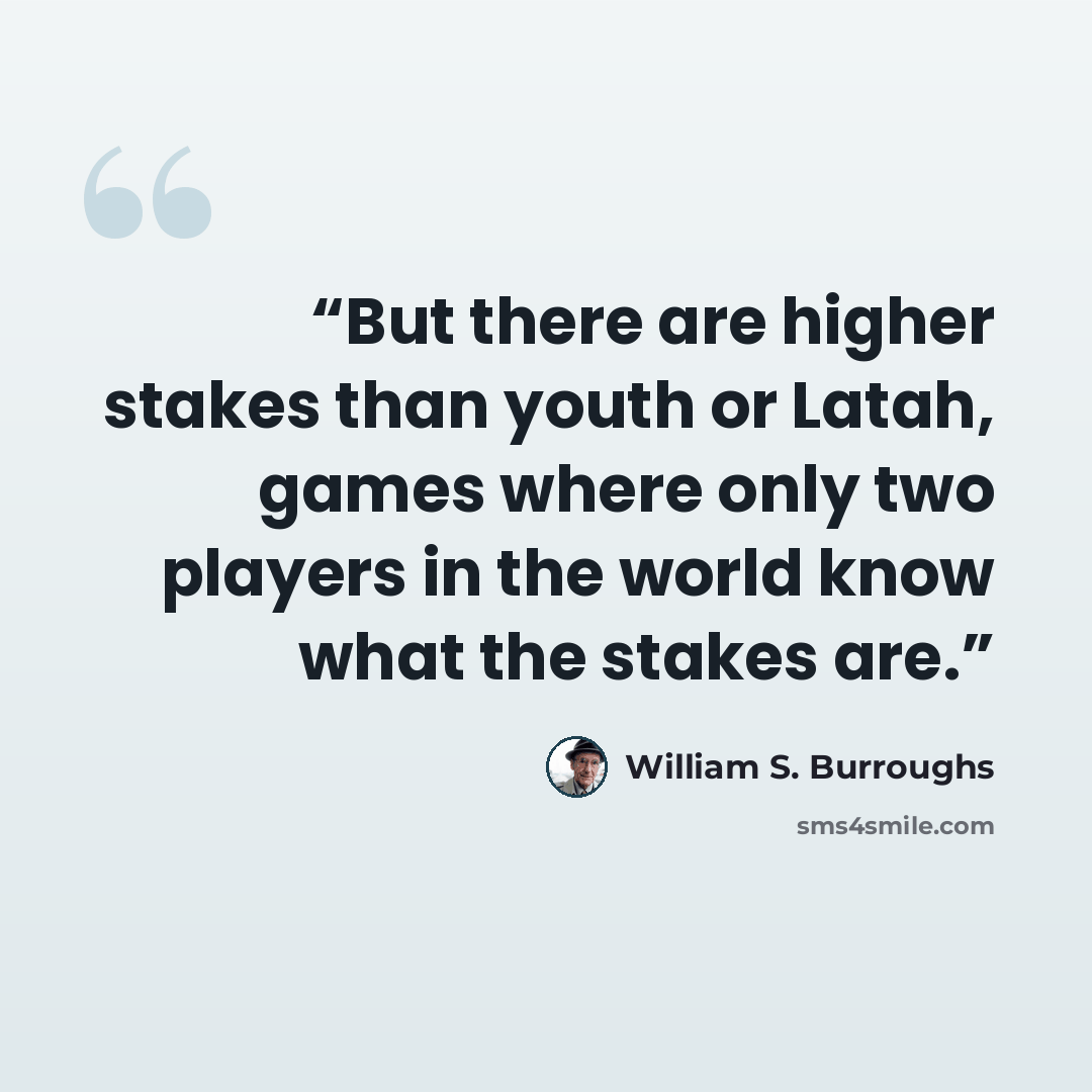 “But there are higher stakes than youth or Latah, games where only two players in the world know what the stakes are.” quote by William S. Burroughs