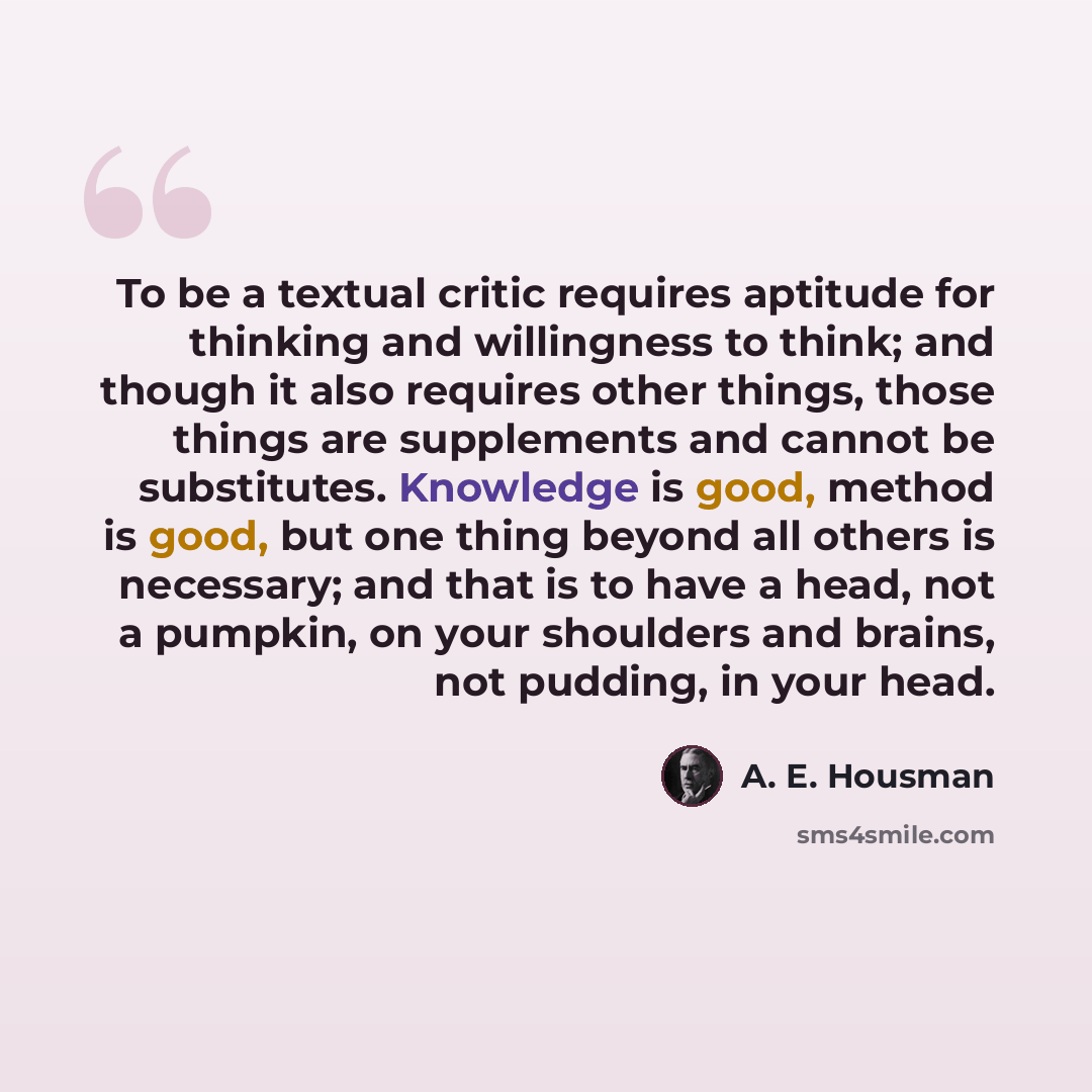“To be a textual critic requires aptitude for thinking and willingness to think; and though it also requires other things, those things are supplements and cannot be substitutes. Knowledge is good, method is good, but one thing beyond all others is necessary; and that is to have a head, not a…” quote by A. E. Housman
