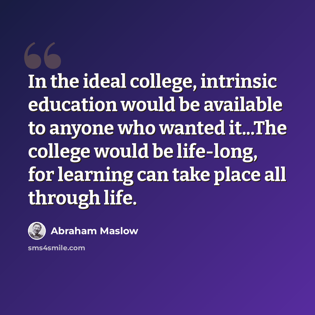 “In the ideal college, intrinsic education would be available to anyone who wanted it...The college would be life-long, for learning can take place all through life.” quote by Abraham Maslow