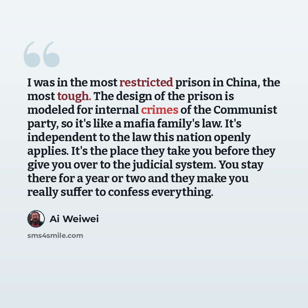 “I was in the most restricted prison in China, the most tough. The design of the prison is modeled for internal crimes of the Communist party, so it's like a mafia family's law. It's independent to the law this nation openly applies. It's the place they take you before they give you over to the…” quote by Ai Weiwei