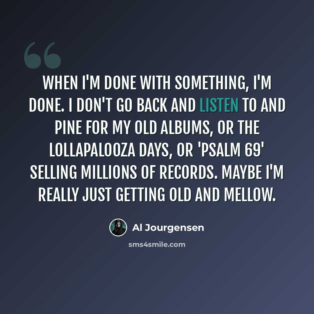 “When I'm done with something, I'm done. I don't go back and listen to and pine for my old albums, or the Lollapalooza days, or 'Psalm 69' selling millions of records. Maybe I'm really just getting old and mellow.” quote by Al Jourgensen