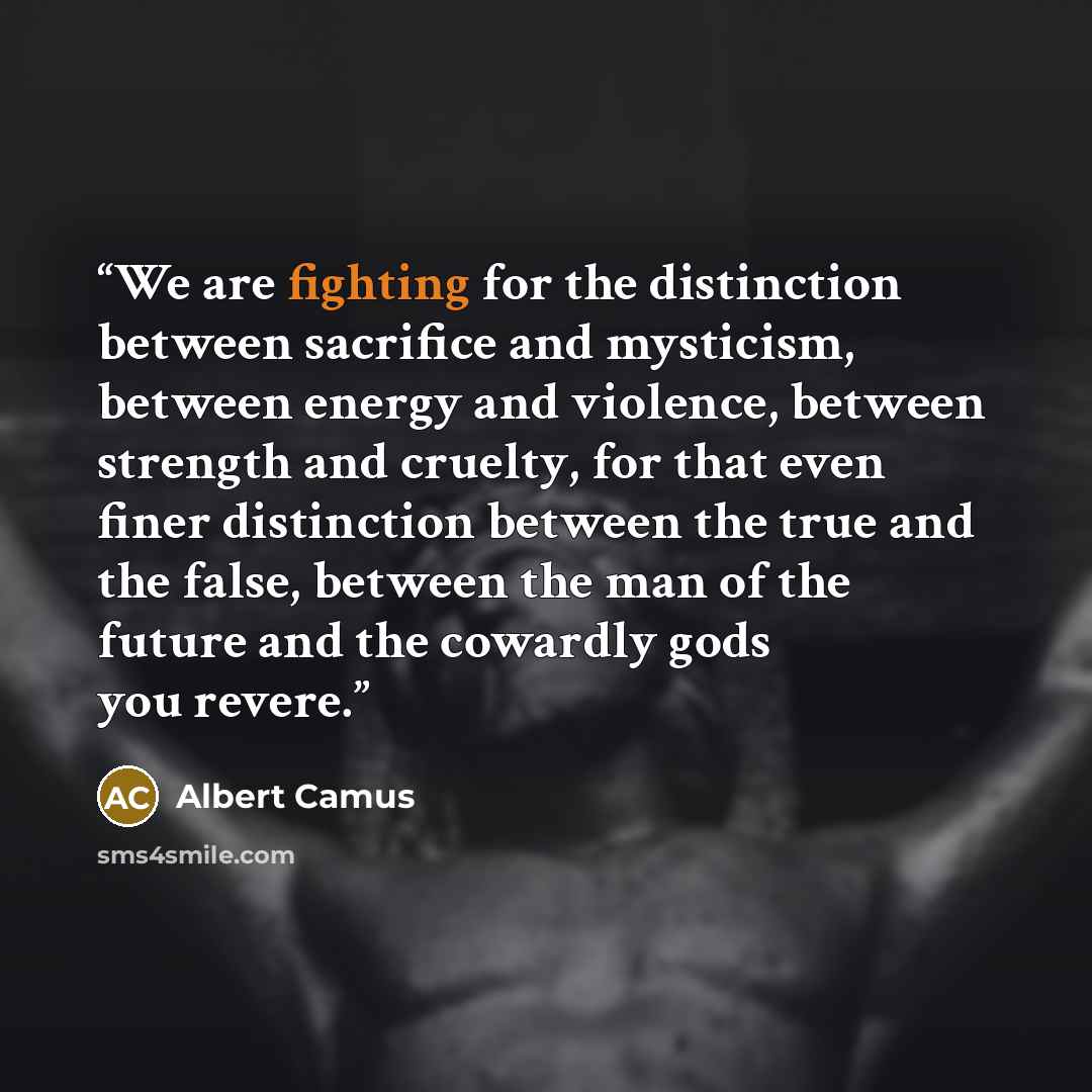 “We are fighting for the distinction between sacrifice and mysticism, between energy and violence, between strength and cruelty, for that even finer distinction between the true and the false, between the man of the future and the cowardly gods you revere.” quote by Albert Camus