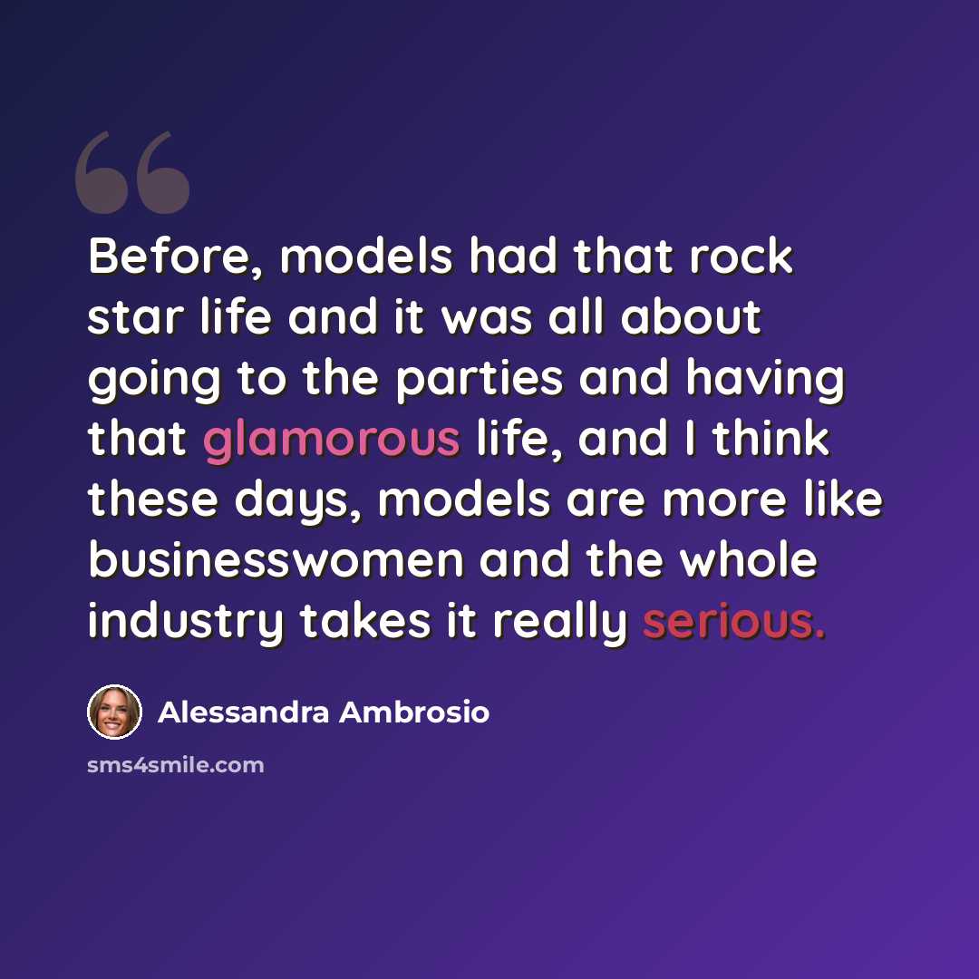 “Before, models had that rock star life and it was all about going to the parties and having that glamorous life, and I think these days, models are more like businesswomen and the whole industry takes it really serious.” quote by Alessandra Ambrosio