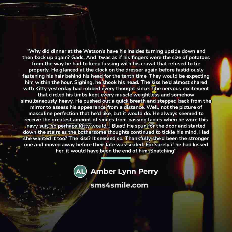 “Why did dinner at the Watson’s have his insides turning upside down and then back up again? Gads. And ‘twas as if his fingers were the size of potatoes from the way he had to keep fussing with his cravat that refused to tie properly. He glanced at the clock on the dresser again before fastidiously…” quote by Amber Lynn Perry
