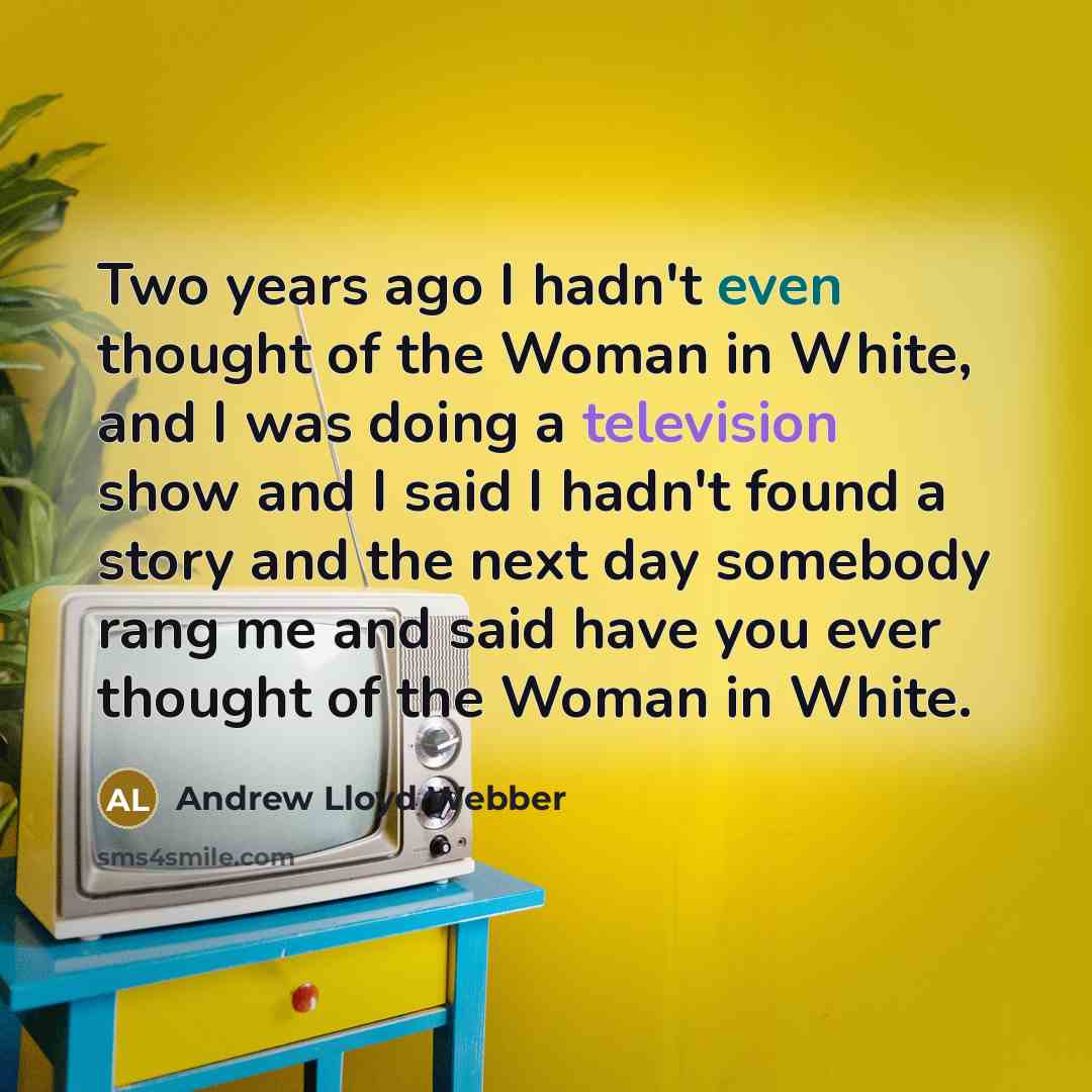 “Two years ago I hadn't even thought of the Woman in White, and I was doing a television show and I said I hadn't found a story and the next day somebody rang me and said have you ever thought of the Woman in White.” quote by Andrew Lloyd Webber