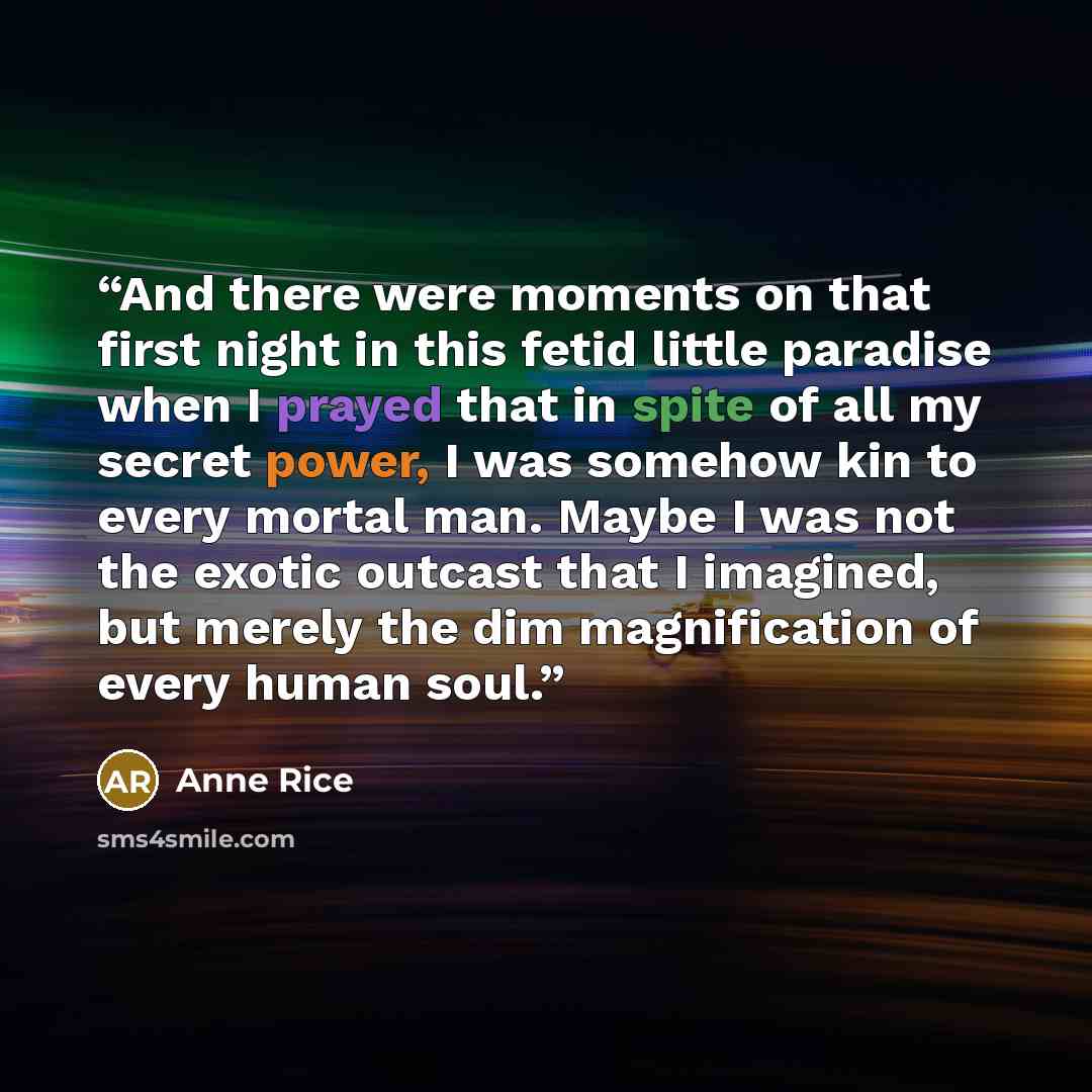 “And there were moments on that first night in this fetid little paradise when I prayed that in spite of all my secret power, I was somehow kin to every mortal man. Maybe I was not the exotic outcast that I imagined, but merely the dim magnification of every human soul.” quote by Anne Rice