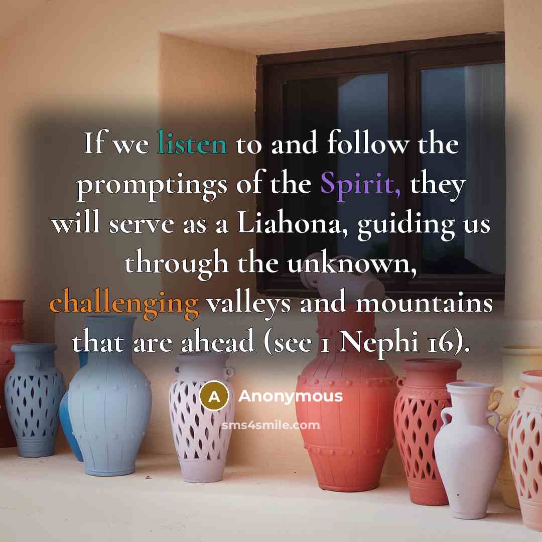“If we listen to and follow the promptings of the Spirit, they will serve as a Liahona, guiding us through the unknown, challenging valleys and mountains that are ahead (see 1 Nephi 16).” quote by Anonymous