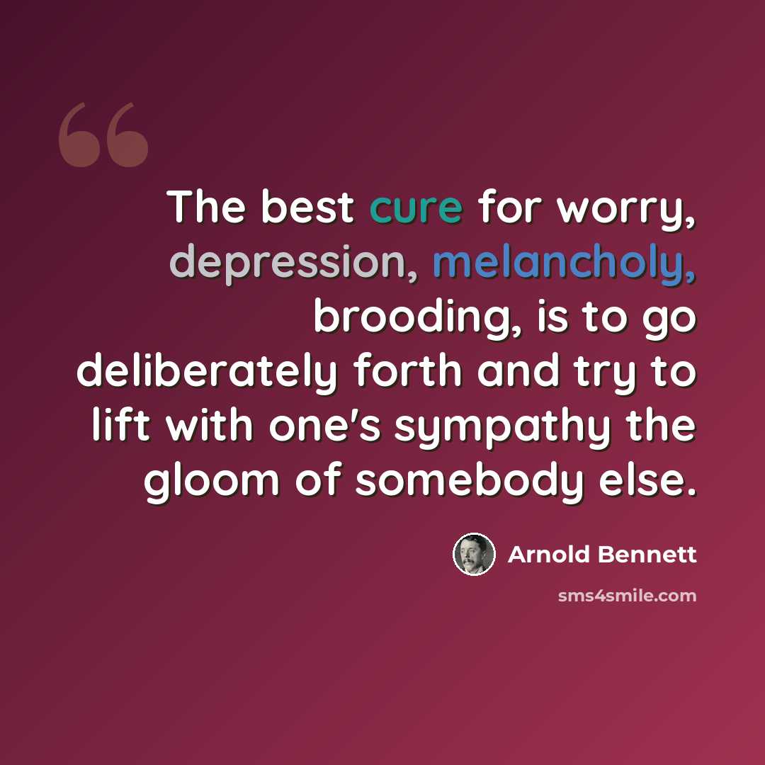 “The best cure for worry, depression, melancholy, brooding, is to go deliberately forth and try to lift with one's sympathy the gloom of somebody else.” quote by Arnold Bennett