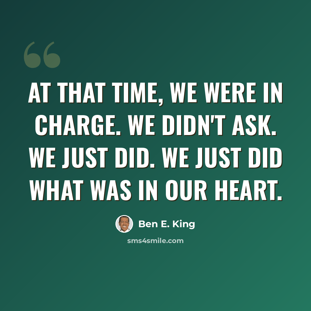 “At that time, we were in charge. We didn't ask. We just did. We just did what was in our heart.” quote by Ben E. King
