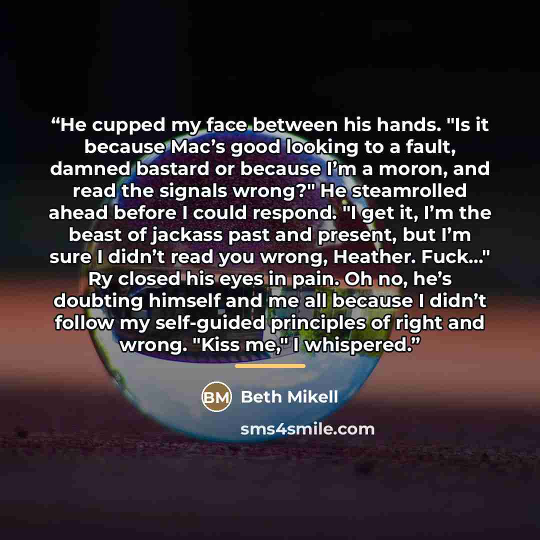 “He cupped my face between his hands. "Is it because Mac’s good looking to a fault, damned bastard or because I’m a moron, and read the signals wrong?" He steamrolled ahead before I could respond. "I get it, I’m the beast of jackass past and present, but I’m sure I didn’t read you wrong, Heather…” quote by Beth Mikell