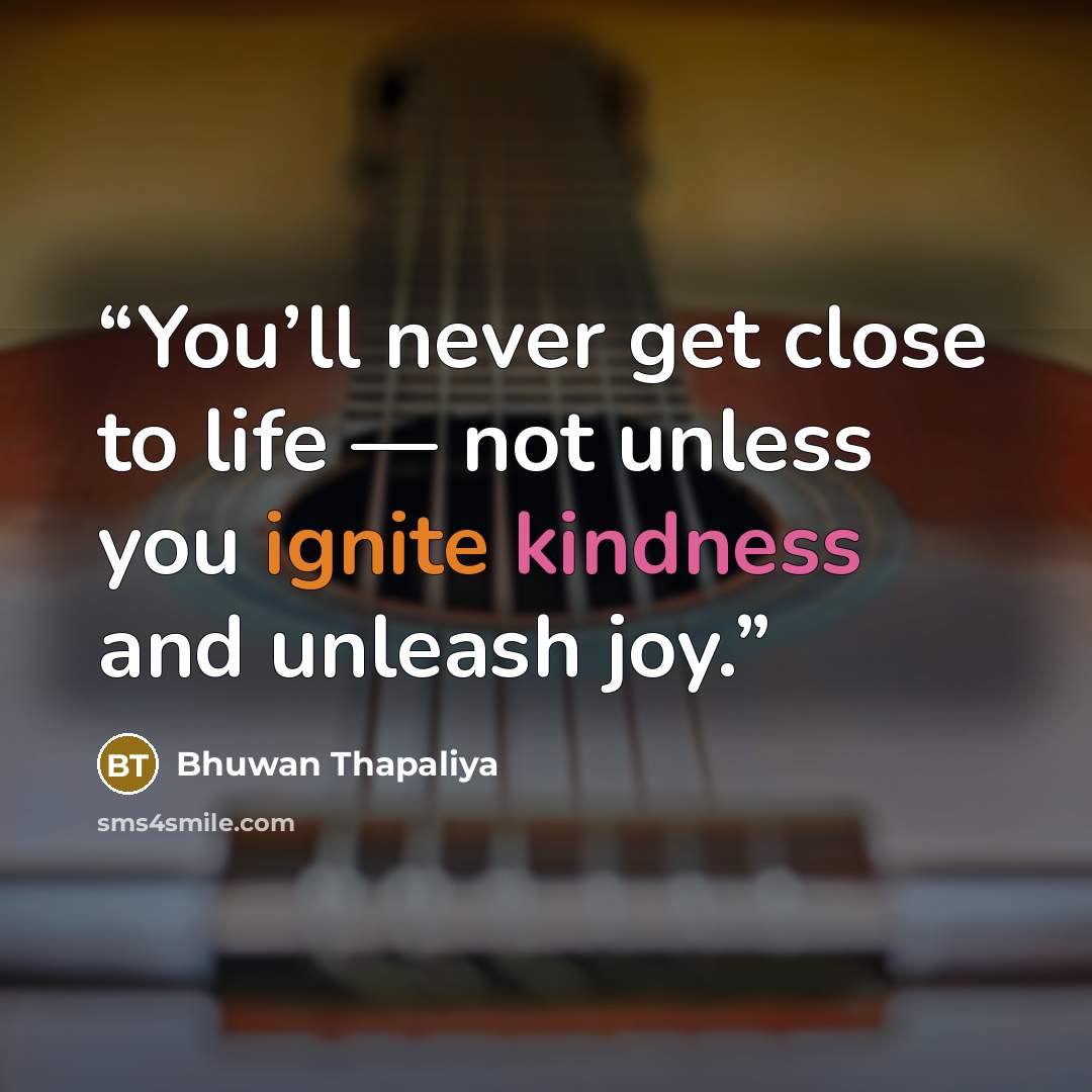“You’ll never get close to life — not unless you ignite kindness and unleash joy.” quote by Bhuwan Thapaliya