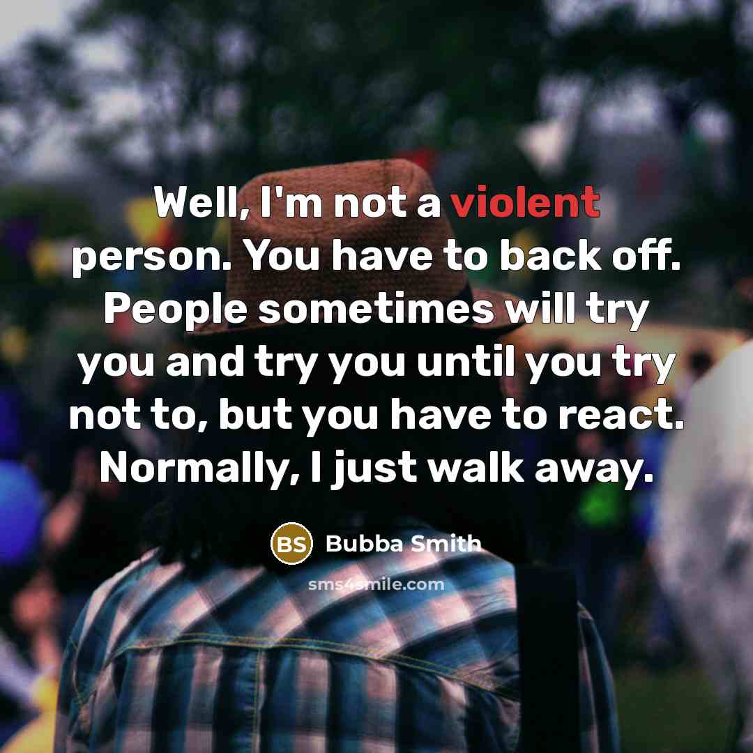 “Well, I'm not a violent person. You have to back off. People sometimes will try you and try you until you try not to, but you have to react. Normally, I just walk away.” quote by Bubba Smith