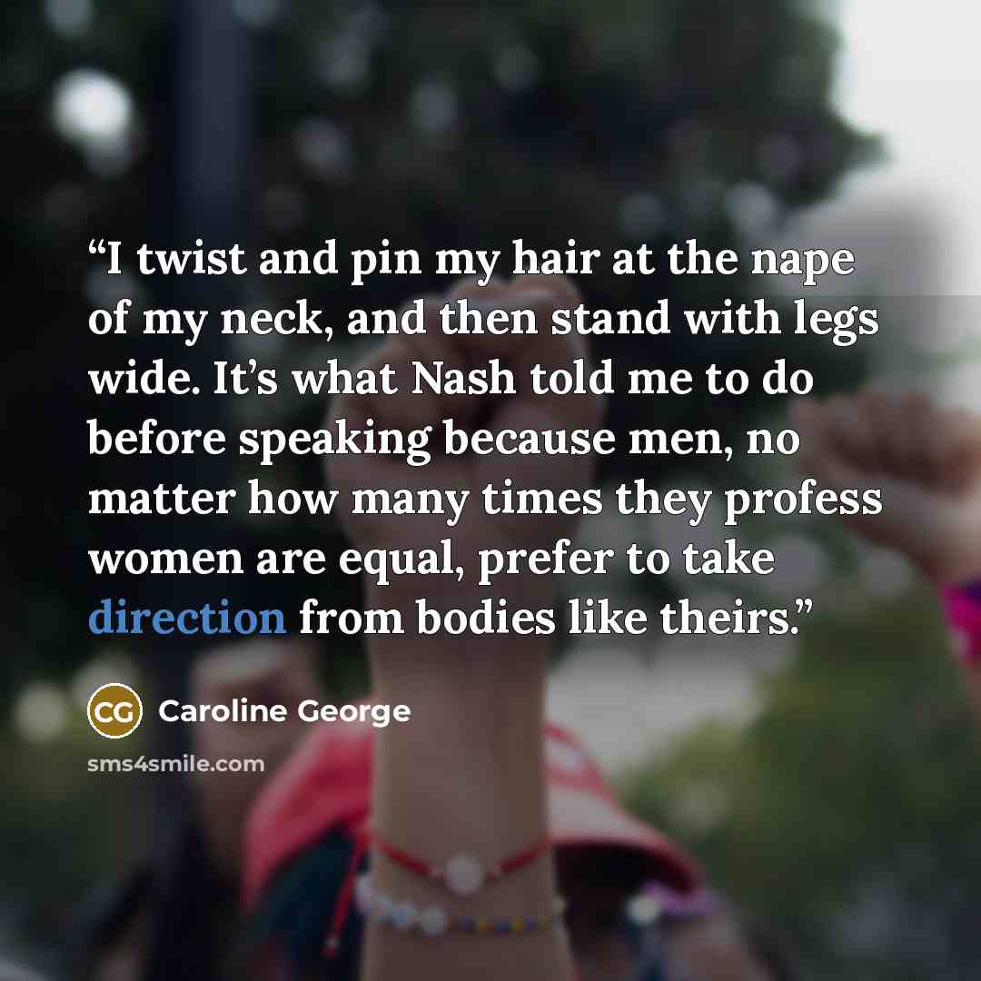 “I twist and pin my hair at the nape of my neck, and then stand with legs wide. It’s what Nash told me to do before speaking because men, no matter how many times they profess women are equal, prefer to take direction from bodies like theirs.” quote by Caroline George