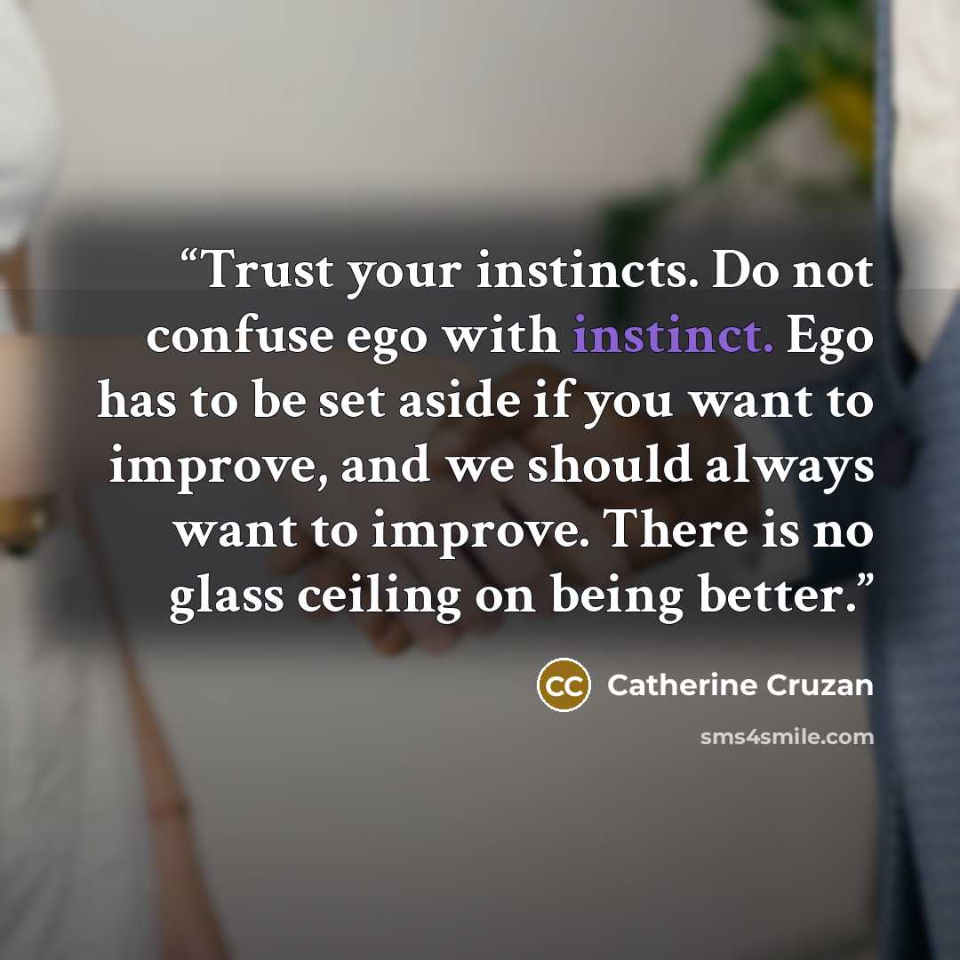 “Trust your instincts. Do not confuse ego with instinct. Ego has to be set aside if you want to improve, and we should always want to improve. There is no glass ceiling on being better.” quote by Catherine Cruzan