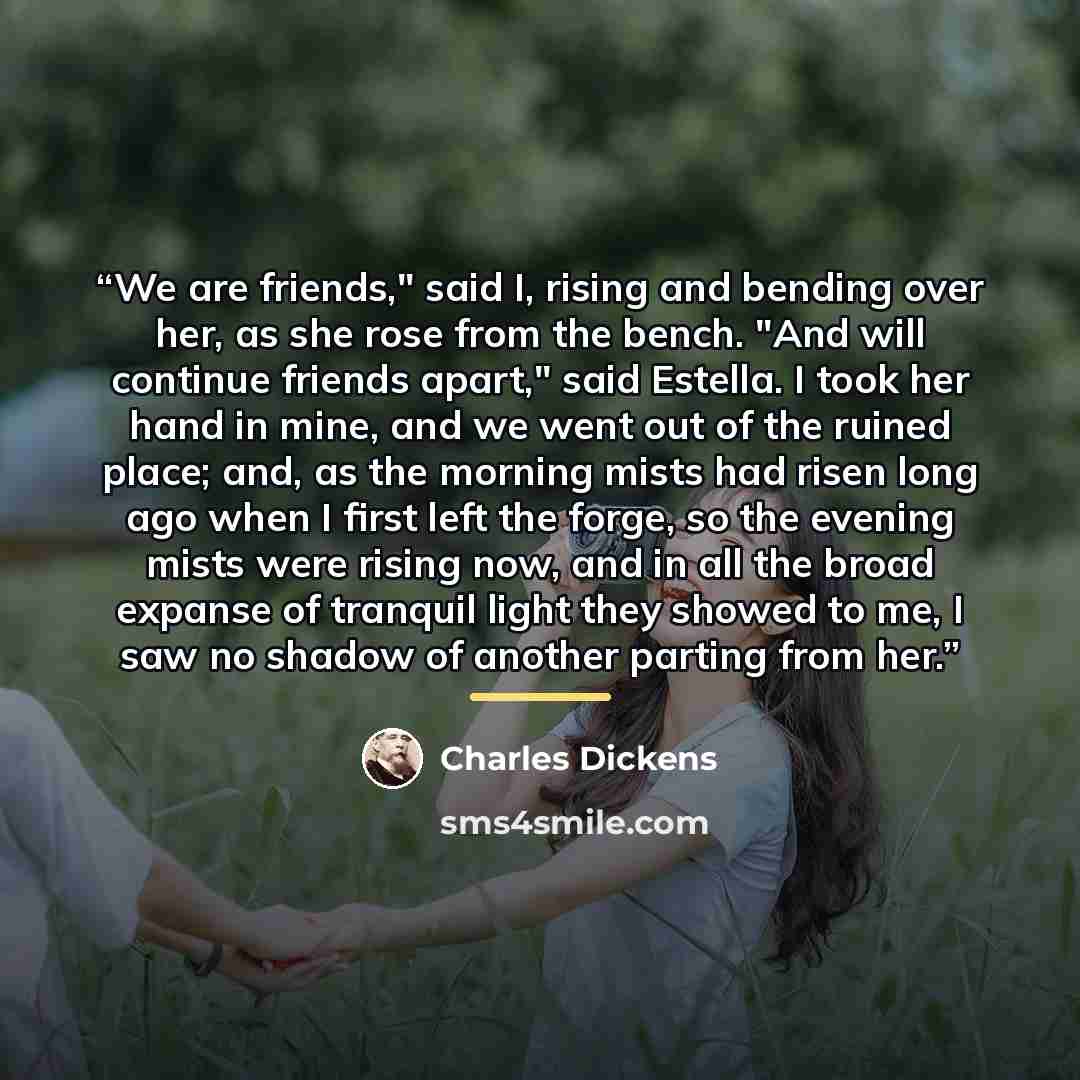“We are friends," said I, rising and bending over her, as she rose from the bench. "And will continue friends apart," said Estella. I took her hand in mine, and we went out of the ruined place; and, as the morning mists had risen long ago when I first left the forge, so the evening mists were…” quote by Charles Dickens