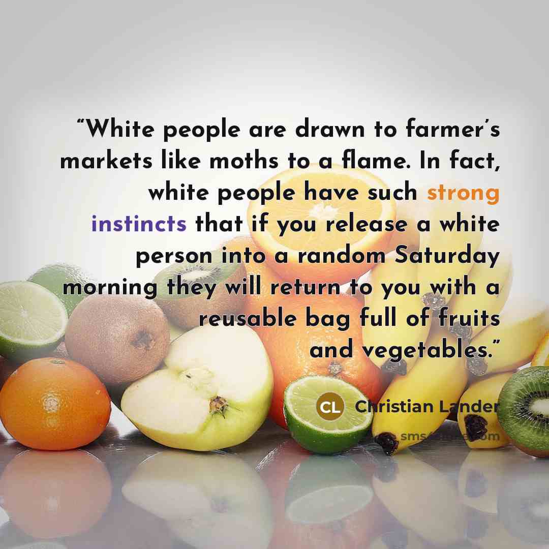 “White people are drawn to farmer’s markets like moths to a flame. In fact, white people have such strong instincts that if you release a white person into a random Saturday morning they will return to you with a reusable bag full of fruits and vegetables.” quote by Christian Lander