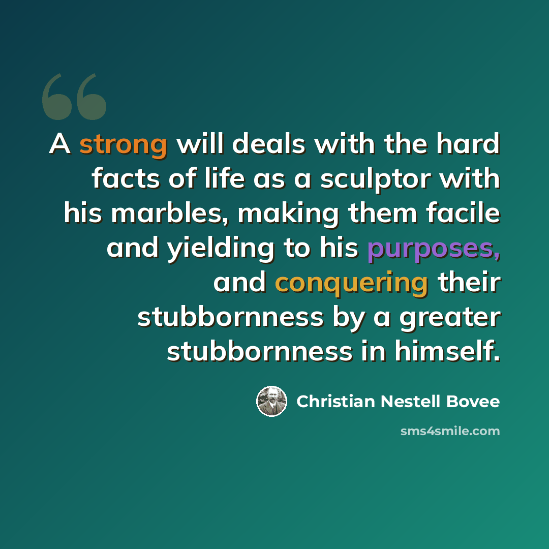 “A strong will deals with the hard facts of life as a sculptor with his marbles, making them facile and yielding to his purposes, and conquering their stubbornness by a greater stubbornness in himself.” quote by Christian Nestell Bovee