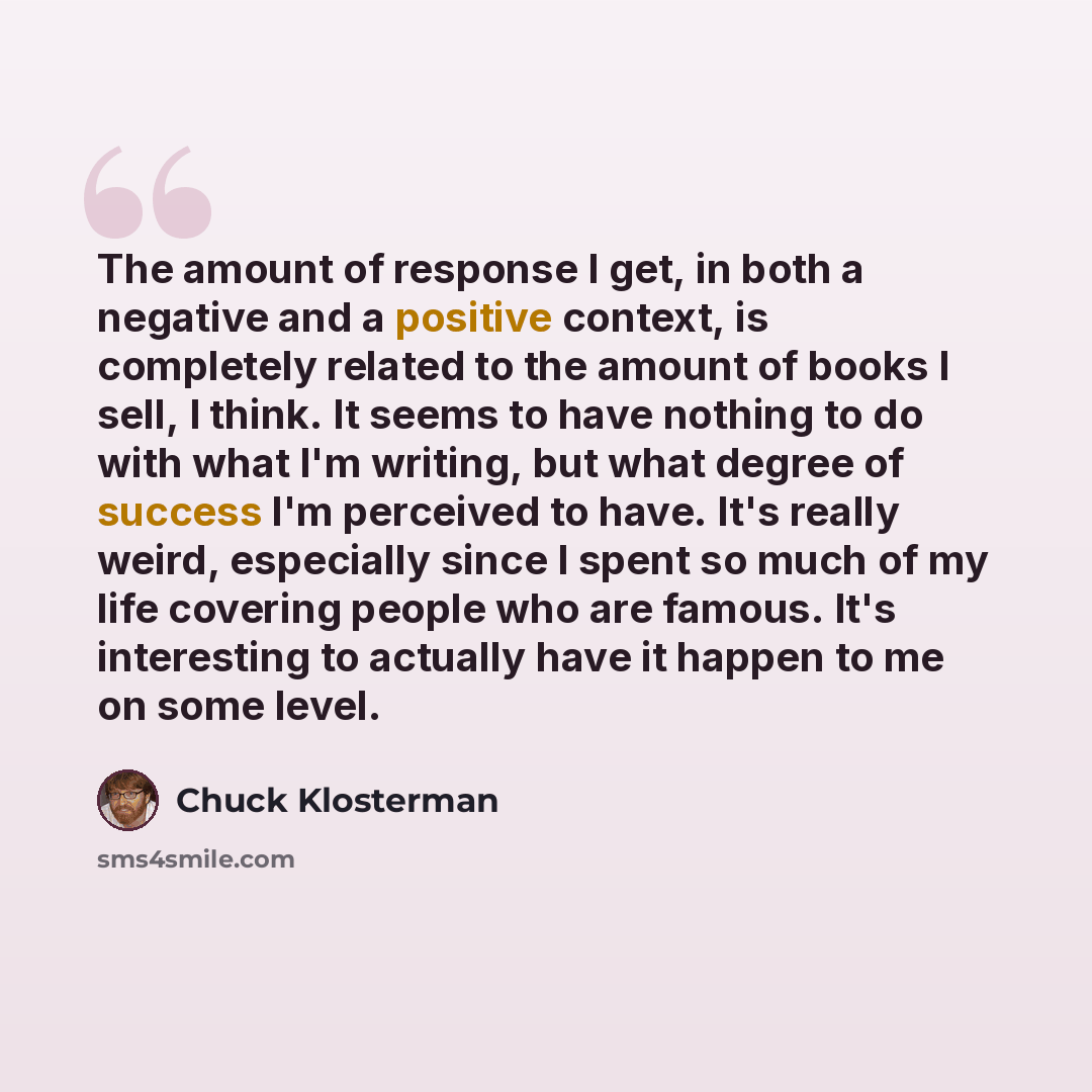 “The amount of response I get, in both a negative and a positive context, is completely related to the amount of books I sell, I think. It seems to have nothing to do with what I'm writing, but what degree of success I'm perceived to have. It's really weird, especially since I spent so much of my…” quote by Chuck Klosterman