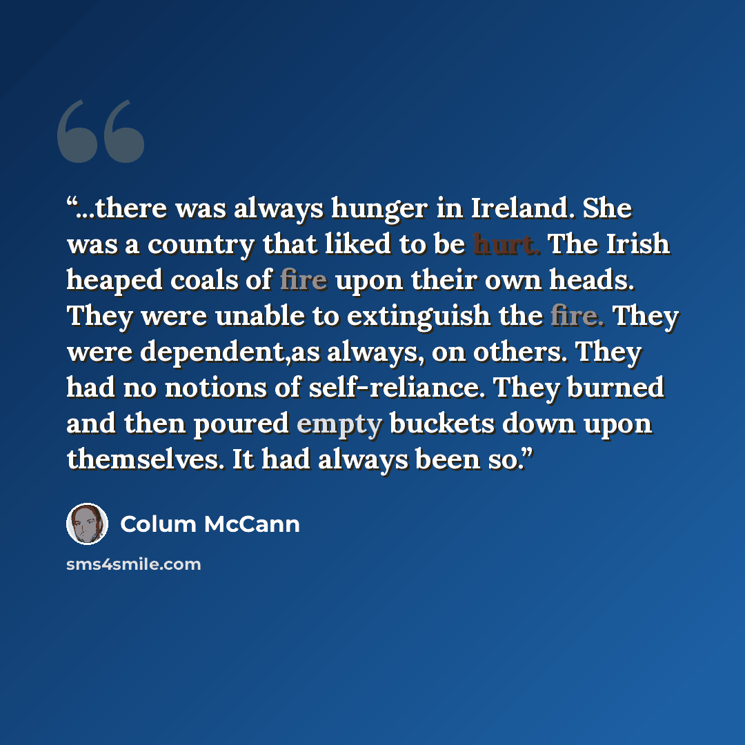 “...there was always hunger in Ireland. She was a country that liked to be hurt. The Irish heaped coals of fire upon their own heads. They were unable to extinguish the fire. They were dependent,as always, on others. They had no notions of self-reliance. They burned and then poured empty buckets…” quote by Colum McCann