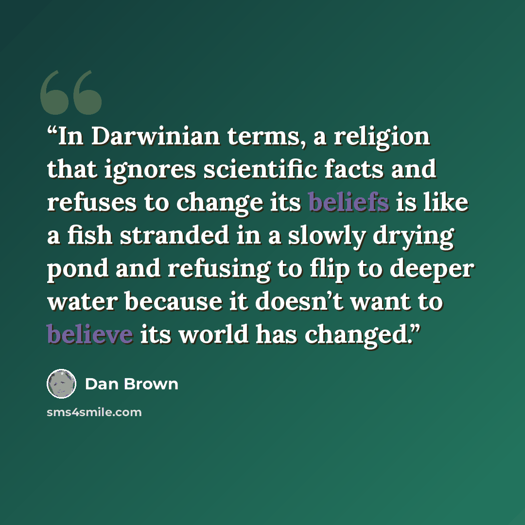 “In Darwinian terms, a religion that ignores scientific facts and refuses to change its beliefs is like a fish stranded in a slowly drying pond and refusing to flip to deeper water because it doesn’t want to believe its world has changed.” quote by Dan Brown