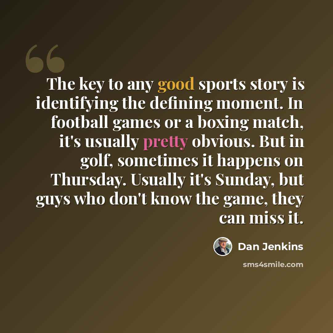 “The key to any good sports story is identifying the defining moment. In football games or a boxing match, it's usually pretty obvious. But in golf, sometimes it happens on Thursday. Usually it's Sunday, but guys who don't know the game, they can miss it.” quote by Dan Jenkins