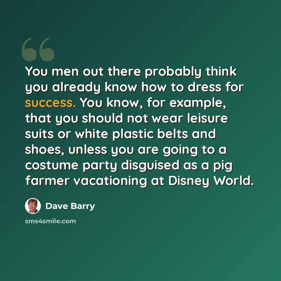 “You men out there probably think you already know how to dress for success. You know, for example, that you should not wear leisure suits or white plastic belts and shoes, unless you are going to a costume party disguised as a pig farmer vacationing at Disney World.” quote by Dave Barry