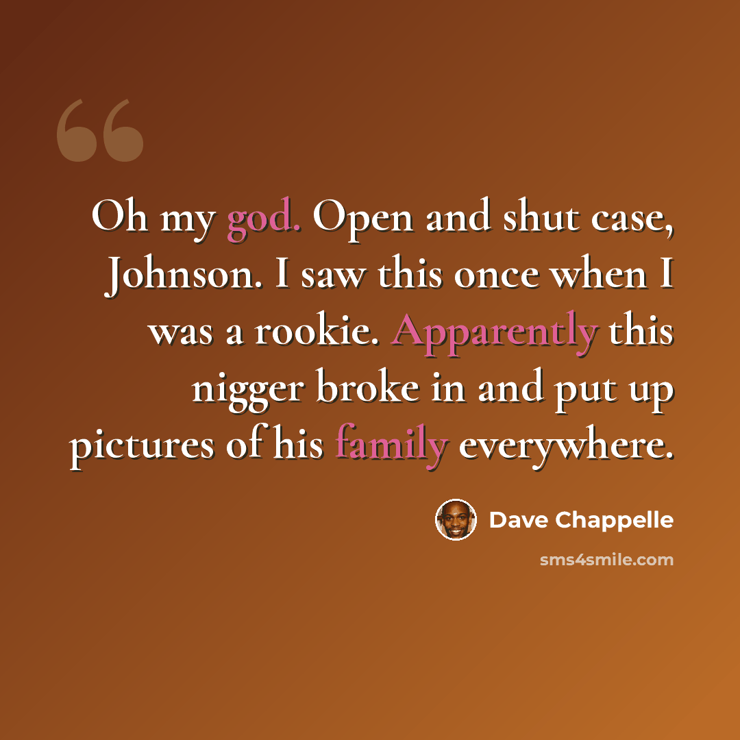 “Oh my god. Open and shut case, Johnson. I saw this once when I was a rookie. Apparently this nigger broke in and put up pictures of his family everywhere.” quote by Dave Chappelle