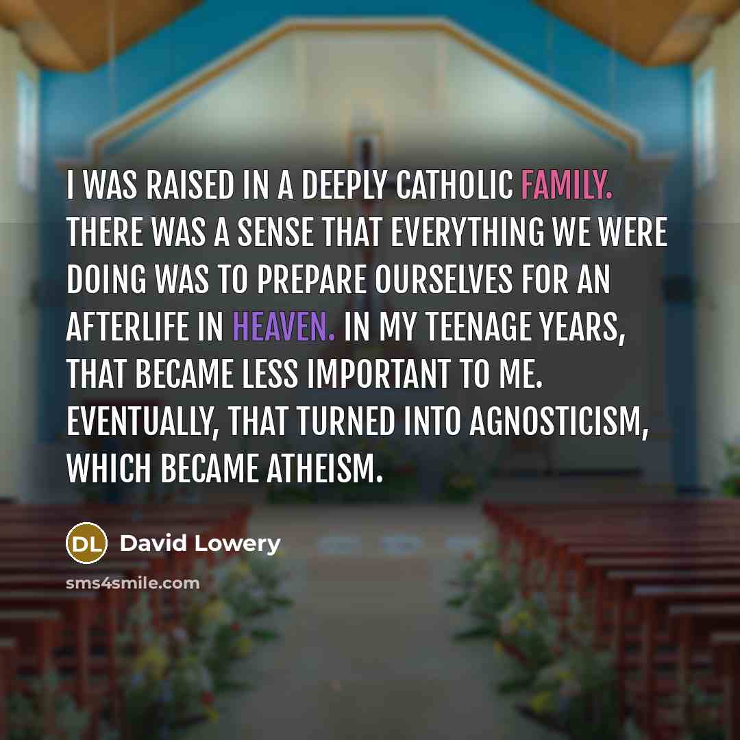 “I was raised in a deeply Catholic family. There was a sense that everything we were doing was to prepare ourselves for an afterlife in heaven. In my teenage years, that became less important to me. Eventually, that turned into agnosticism, which became atheism.” quote by David Lowery