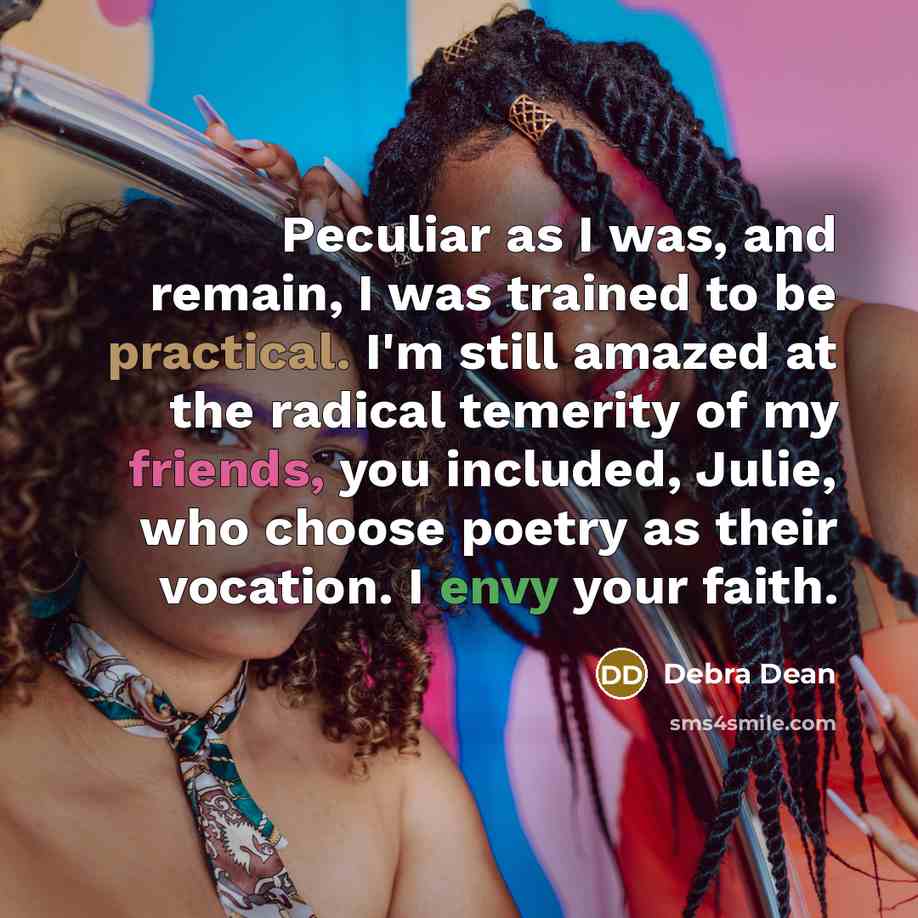 “Peculiar as I was, and remain, I was trained to be practical. I'm still amazed at the radical temerity of my friends, you included, Julie, who choose poetry as their vocation. I envy your faith.” quote by Debra Dean