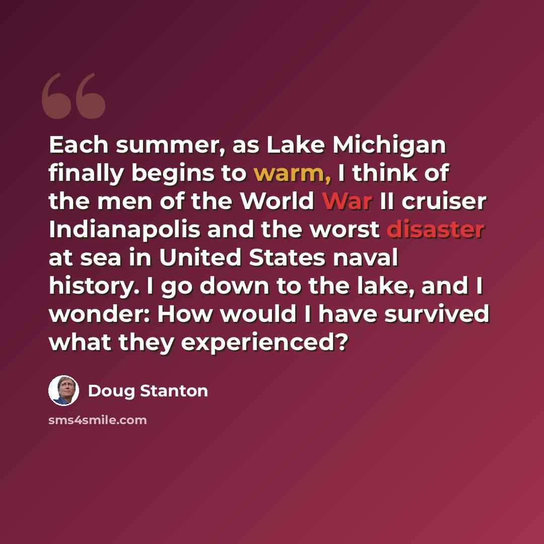 “Each summer, as Lake Michigan finally begins to warm, I think of the men of the World War II cruiser Indianapolis and the worst disaster at sea in United States naval history. I go down to the lake, and I wonder: How would I have survived what they experienced?” quote by Doug Stanton
