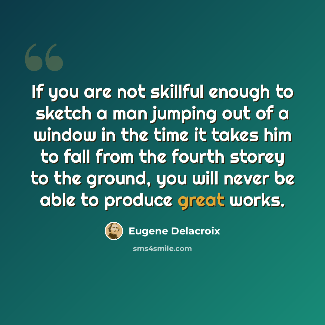 “If you are not skillful enough to sketch a man jumping out of a window in the time it takes him to fall from the fourth storey to the ground, you will never be able to produce great works.” quote by Eugene Delacroix