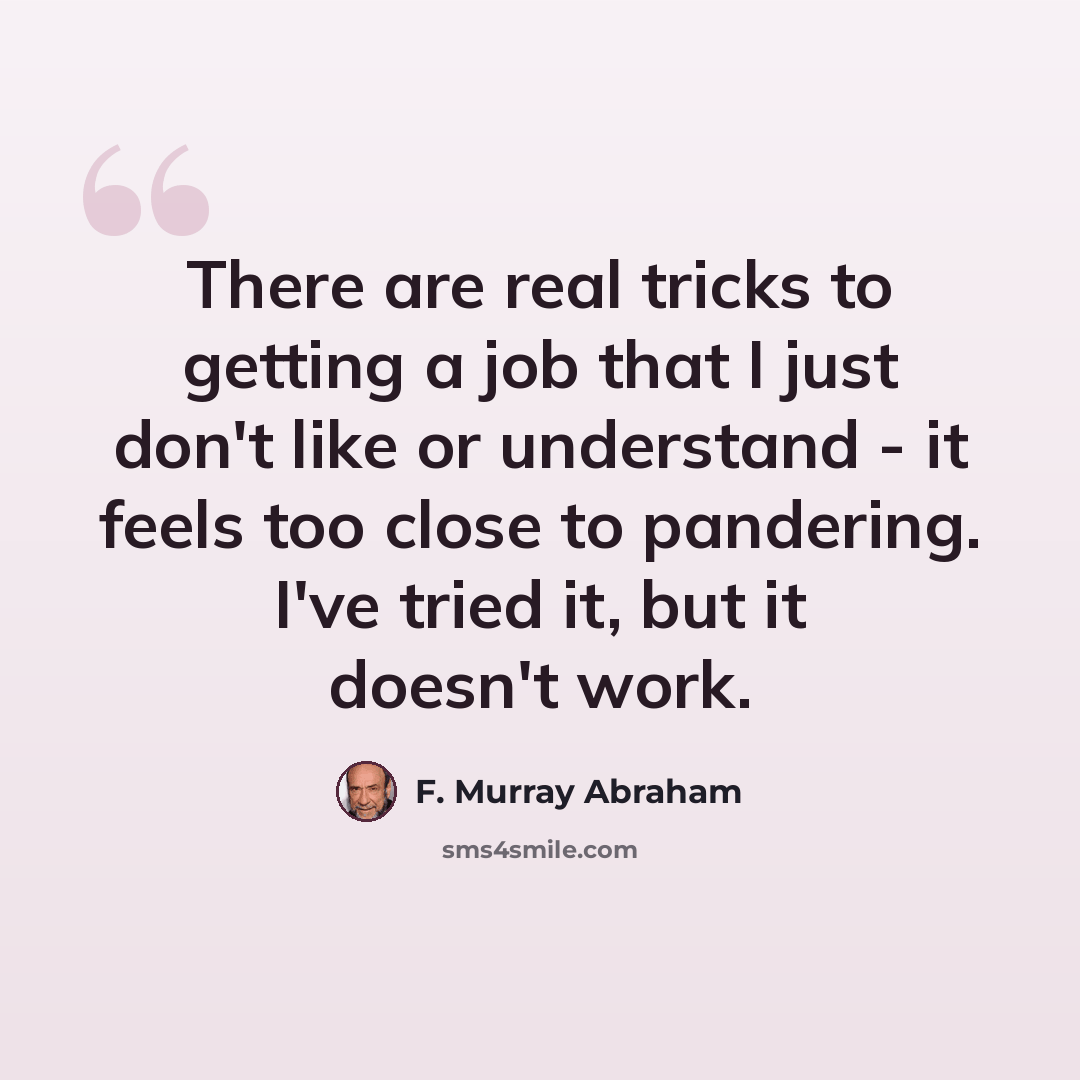 “There are real tricks to getting a job that I just don't like or understand - it feels too close to pandering. I've tried it, but it doesn't work.” quote by F. Murray Abraham