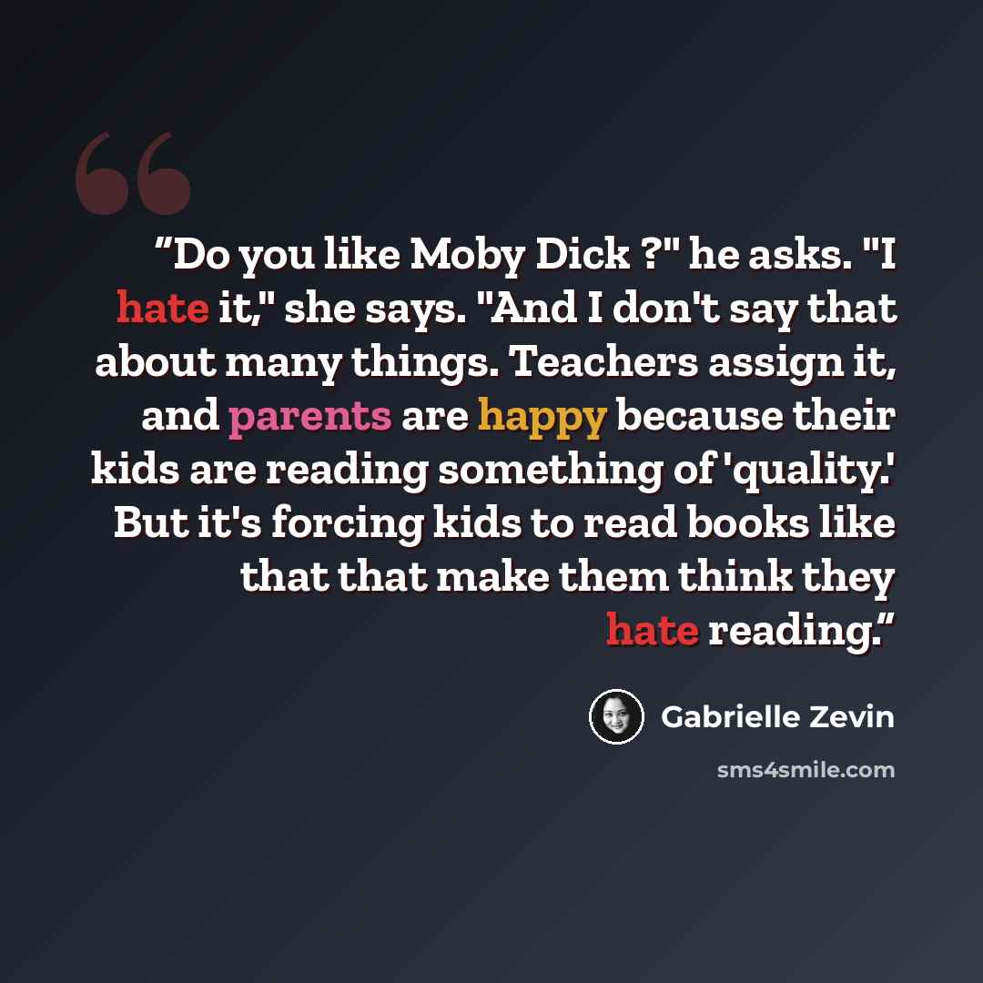 “Do you like Moby Dick ?" he asks. "I hate it," she says. "And I don't say that about many things. Teachers assign it, and parents are happy because their kids are reading something of 'quality.' But it's forcing kids to read books like that that make them think they hate reading.” quote by Gabrielle Zevin