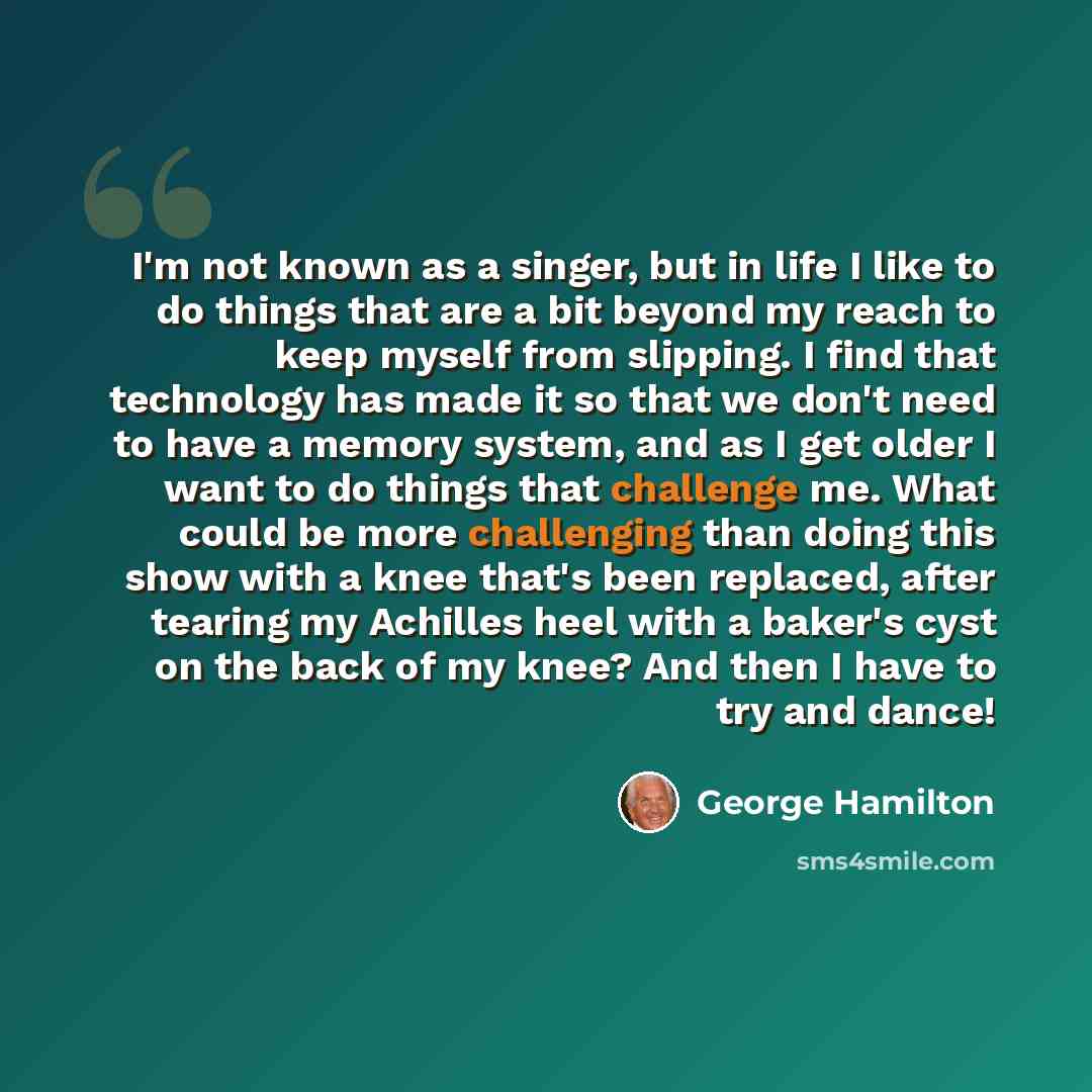 “I'm not known as a singer, but in life I like to do things that are a bit beyond my reach to keep myself from slipping. I find that technology has made it so that we don't need to have a memory system, and as I get older I want to do things that challenge me. What could be more challenging than…” quote by George Hamilton