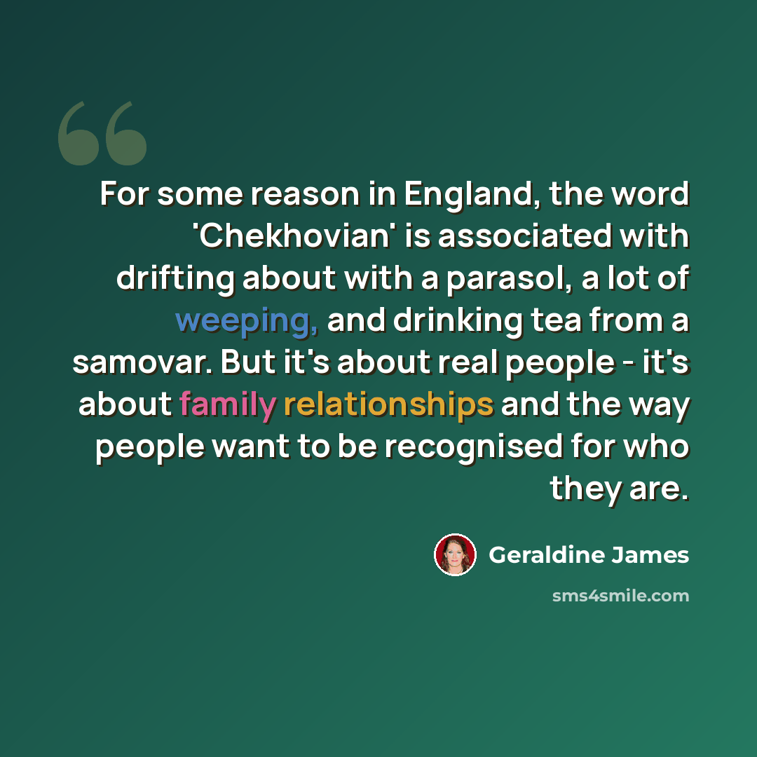 “For some reason in England, the word 'Chekhovian' is associated with drifting about with a parasol, a lot of weeping, and drinking tea from a samovar. But it's about real people - it's about family relationships and the way people want to be recognised for who they are.” quote by Geraldine James