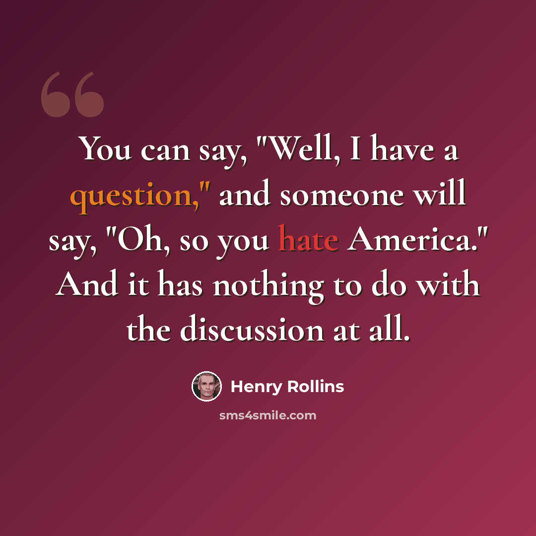 “You can say, "Well, I have a question," and someone will say, "Oh, so you hate America." And it has nothing to do with the discussion at all.” quote by Henry Rollins