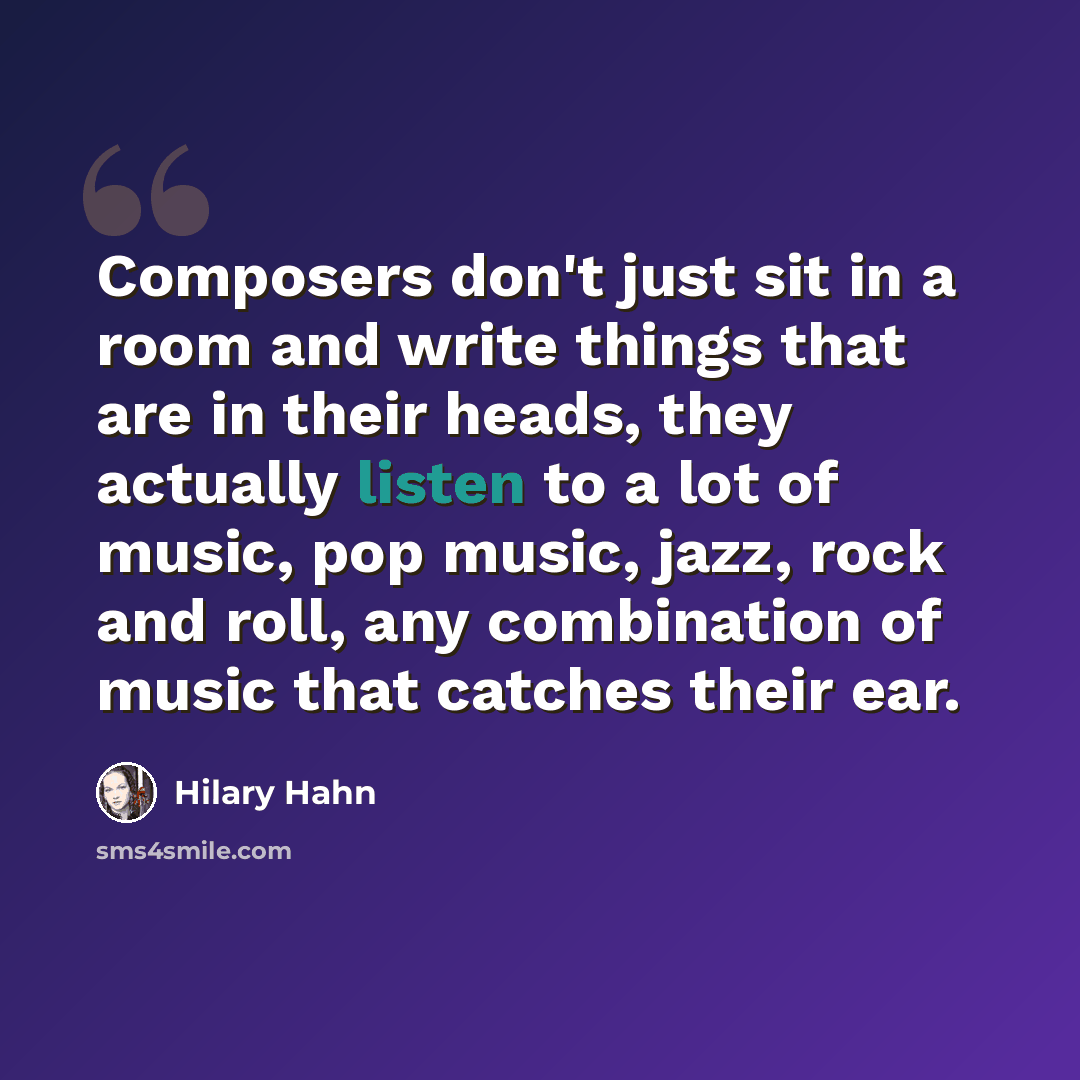 “Composers don't just sit in a room and write things that are in their heads, they actually listen to a lot of music, pop music, jazz, rock and roll, any combination of music that catches their ear.” quote by Hilary Hahn