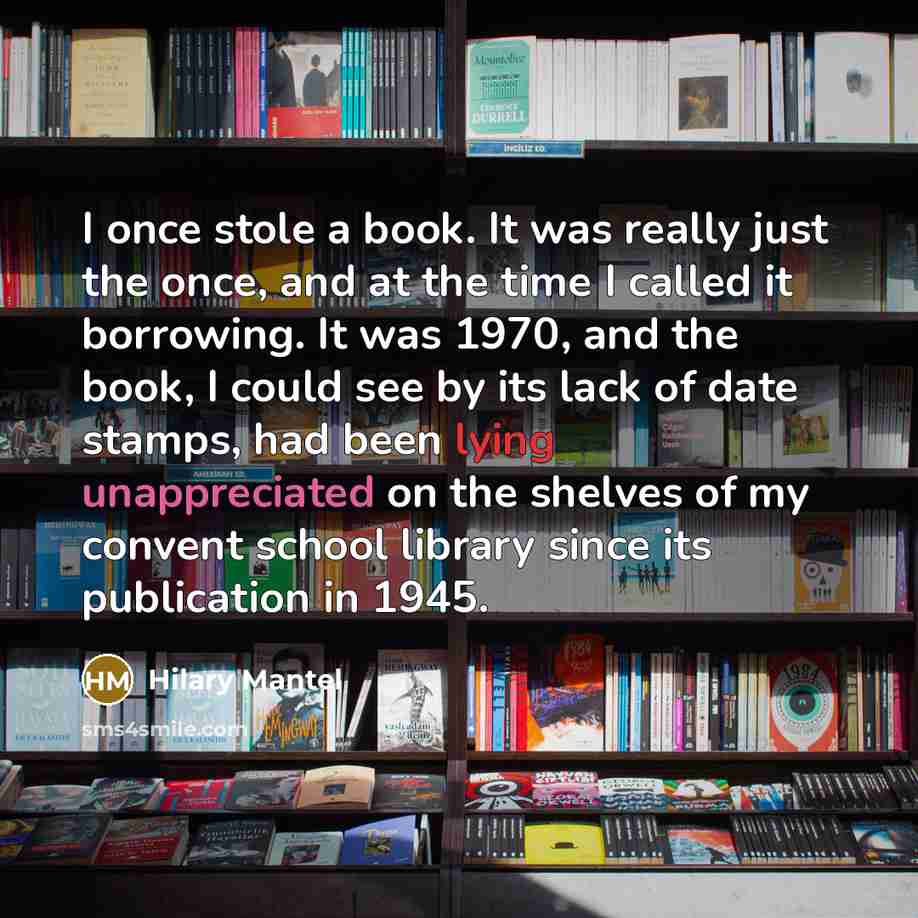 “I once stole a book. It was really just the once, and at the time I called it borrowing. It was 1970, and the book, I could see by its lack of date stamps, had been lying unappreciated on the shelves of my convent school library since its publication in 1945.” quote by Hilary Mantel
