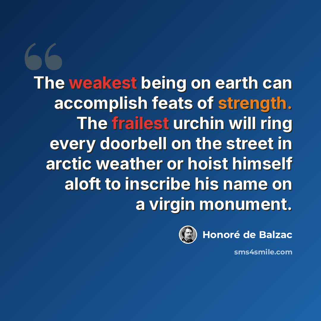 “The weakest being on earth can accomplish feats of strength. The frailest urchin will ring every doorbell on the street in arctic weather or hoist himself aloft to inscribe his name on a virgin monument.” quote by Honore de Balzac