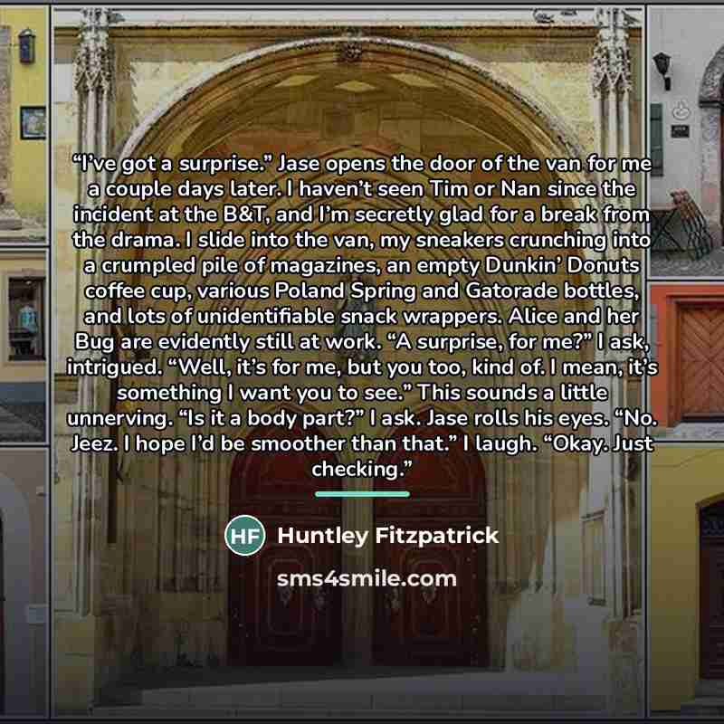 “I’ve got a surprise.” Jase opens the door of the van for me a couple days later. I haven’t seen Tim or Nan since the incident at the B&T, and I’m secretly glad for a break from the drama. I slide into the van, my sneakers crunching into a crumpled pile of magazines, an empty Dunkin’ Donuts coffee…” quote by Huntley Fitzpatrick